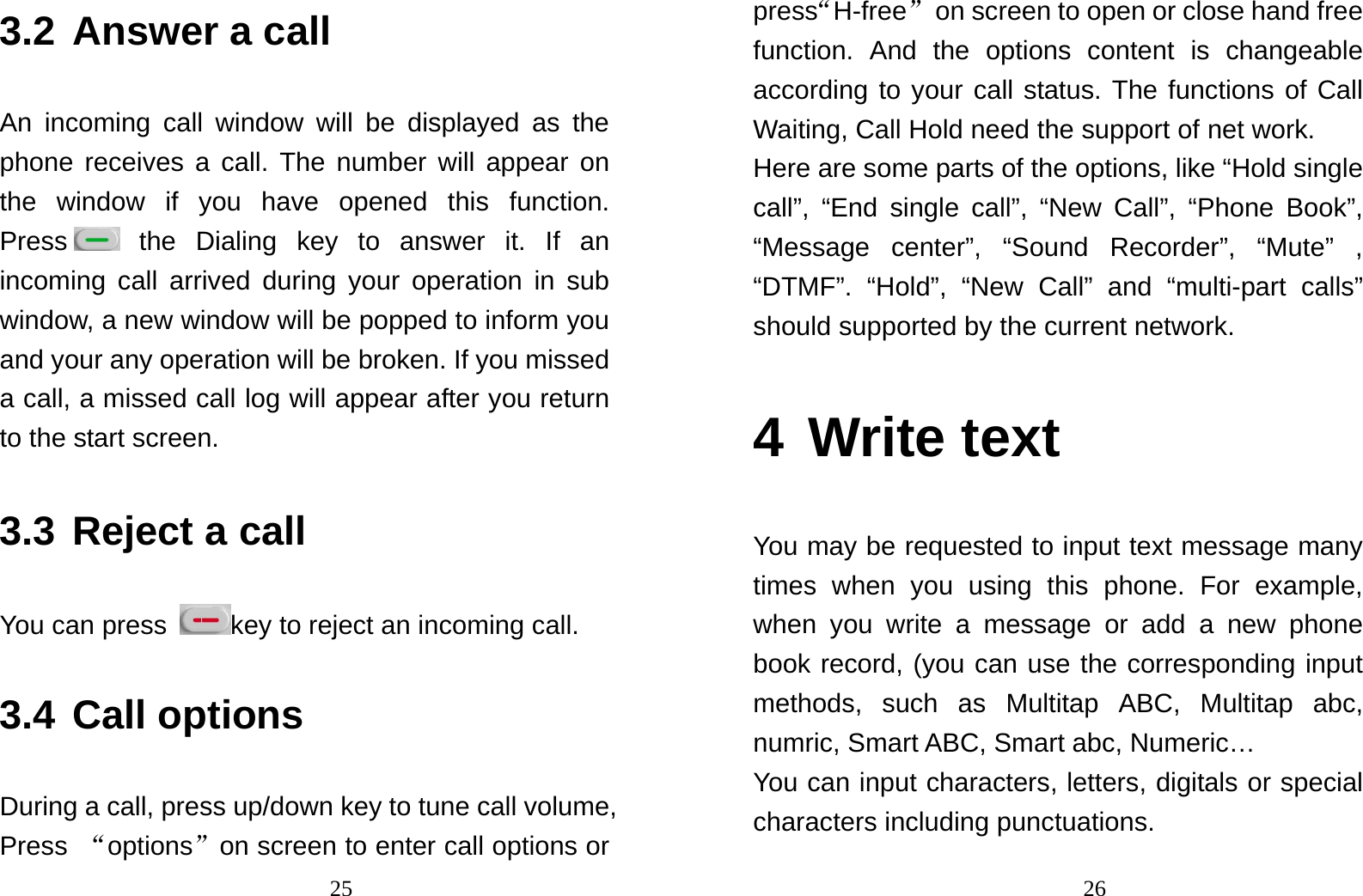                                253.2 Answer a call An incoming call window will be displayed as the phone receives a call. The number will appear on the window if you have opened this function. Press  the Dialing key to answer it. If an incoming call arrived during your operation in sub window, a new window will be popped to inform you and your any operation will be broken. If you missed a call, a missed call log will appear after you return to the start screen. 3.3 Reject a call You can press  key to reject an incoming call. 3.4 Call options During a call, press up/down key to tune call volume, Press  “options”on screen to enter call options or                                26press“H-free”  on screen to open or close hand free function. And the options content is changeable according to your call status. The functions of Call Waiting, Call Hold need the support of net work. Here are some parts of the options, like “Hold single call”, “End single call”, “New Call”, “Phone Book”, “Message center”, “Sound Recorder”, “Mute” , “DTMF”. “Hold”, “New Call” and “multi-part calls” should supported by the current network. 4 Write text You may be requested to input text message many times when you using this phone. For example, when you write a message or add a new phone book record, (you can use the corresponding input methods, such as Multitap ABC, Multitap abc, numric, Smart ABC, Smart abc, Numeric… You can input characters, letters, digitals or special characters including punctuations. 