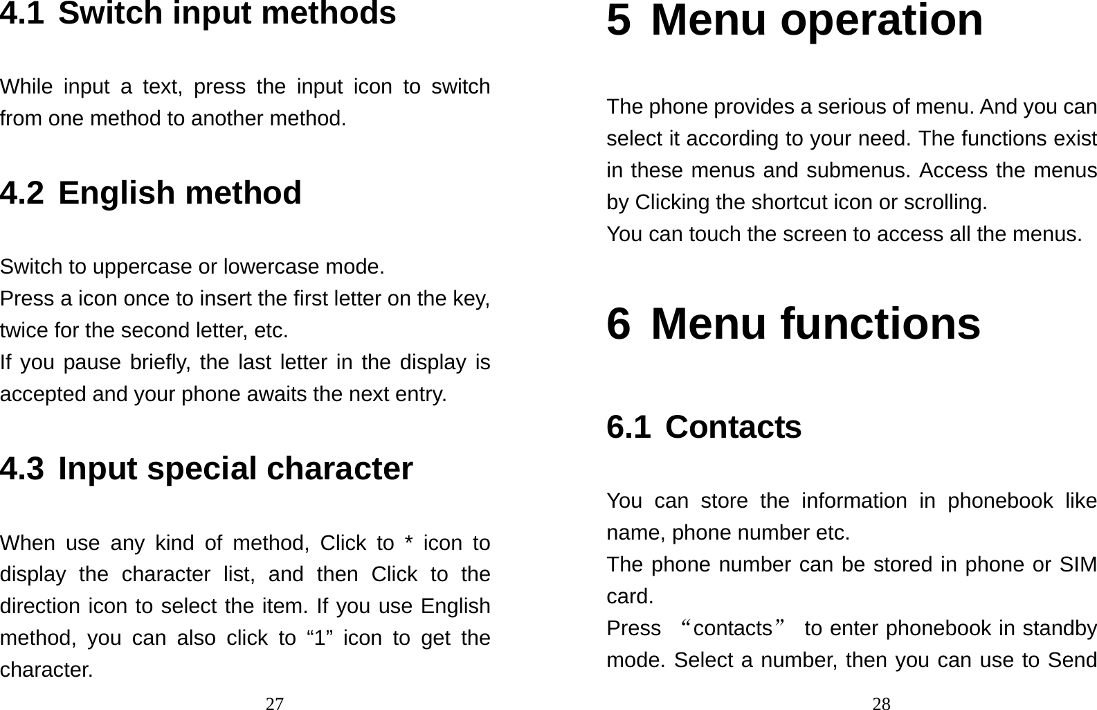                                274.1 Switch input methods   While input a text, press the input icon to switch from one method to another method.   4.2 English method Switch to uppercase or lowercase mode.   Press a icon once to insert the first letter on the key, twice for the second letter, etc.   If you pause briefly, the last letter in the display is accepted and your phone awaits the next entry. 4.3 Input special character When use any kind of method, Click to * icon to display the character list, and then Click to the direction icon to select the item. If you use English method, you can also click to “1” icon to get the character.                                285 Menu operation The phone provides a serious of menu. And you can select it according to your need. The functions exist in these menus and submenus. Access the menus by Clicking the shortcut icon or scrolling. You can touch the screen to access all the menus. 6 Menu functions  6.1 Contacts You can store the information in phonebook like name, phone number etc. The phone number can be stored in phone or SIM card. Press  “contacts”  to enter phonebook in standby mode. Select a number, then you can use to Send 