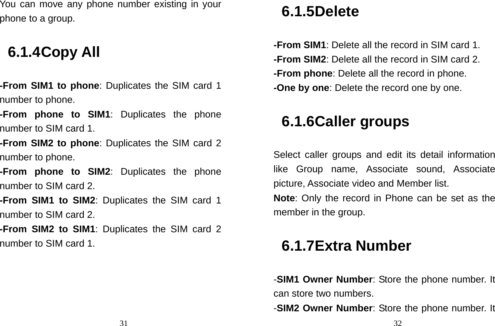                                31You can move any phone number existing in your phone to a group. 6.1.4 Copy All -From SIM1 to phone: Duplicates the SIM card 1 number to phone. -From phone to SIM1: Duplicates the phone number to SIM card 1. -From SIM2 to phone: Duplicates the SIM card 2 number to phone. -From phone to SIM2: Duplicates the phone number to SIM card 2. -From SIM1 to SIM2: Duplicates the SIM card 1 number to SIM card 2. -From SIM2 to SIM1: Duplicates the SIM card 2 number to SIM card 1.                                326.1.5 Delete -From SIM1: Delete all the record in SIM card 1. -From SIM2: Delete all the record in SIM card 2. -From phone: Delete all the record in phone. -One by one: Delete the record one by one.   6.1.6 Caller groups Select caller groups and edit its detail information like Group name, Associate sound, Associate picture, Associate video and Member list. Note: Only the record in Phone can be set as the member in the group.   6.1.7 Extra Number -SIM1 Owner Number: Store the phone number. It can store two numbers. -SIM2 Owner Number: Store the phone number. It 
