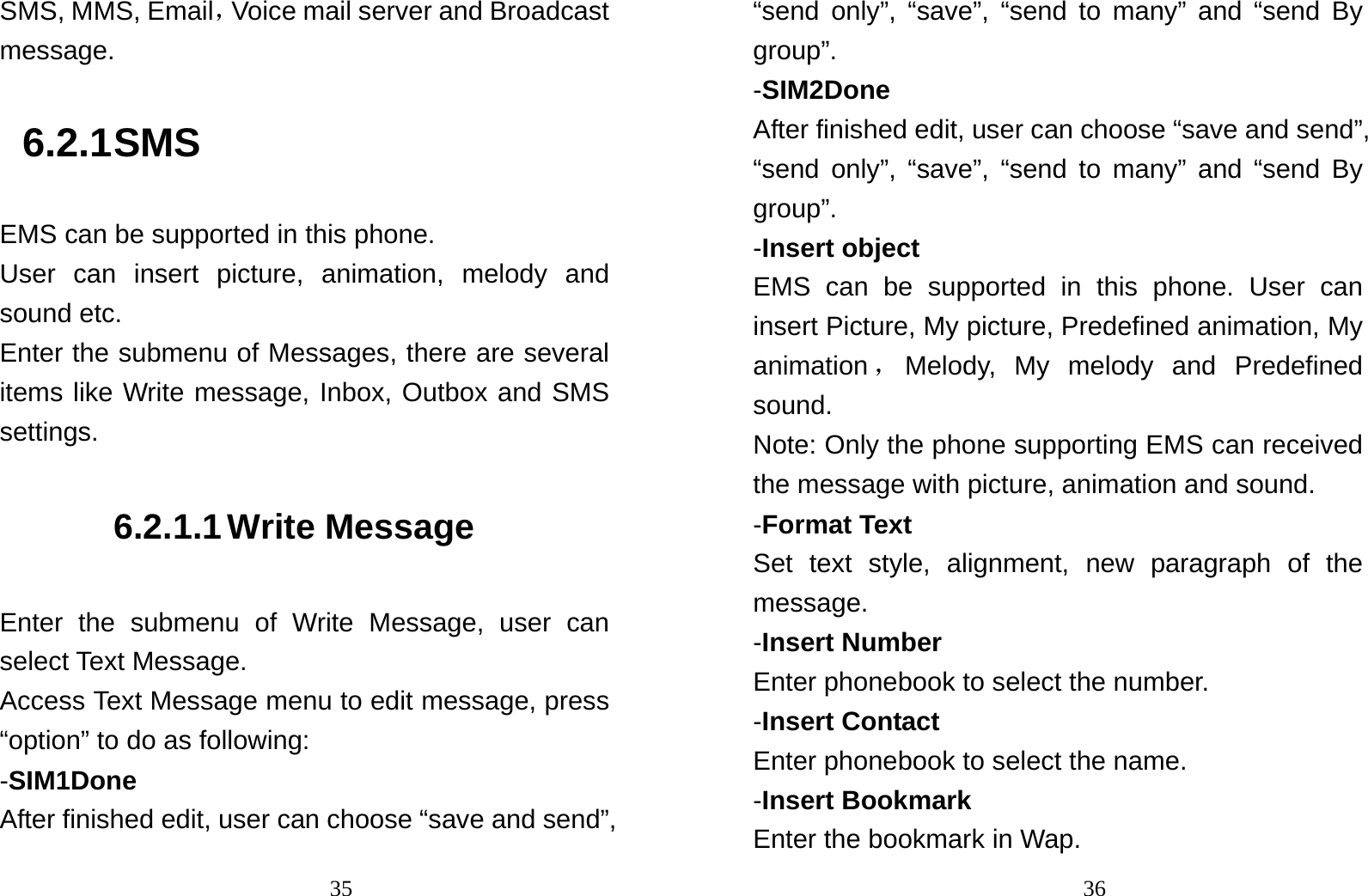                                35SMS, MMS, Email，Voice mail server and Broadcast message.  6.2.1 SMS EMS can be supported in this phone. User can insert picture, animation, melody and sound etc.   Enter the submenu of Messages, there are several items like Write message, Inbox, Outbox and SMS settings. 6.2.1.1 Write Message Enter the submenu of Write Message, user can select Text Message. Access Text Message menu to edit message, press “option” to do as following: -SIM1Done After finished edit, user can choose “save and send”,                                36“send only”, “save”, “send to many” and “send By group”.  -SIM2Done After finished edit, user can choose “save and send”, “send only”, “save”, “send to many” and “send By group”.  -Insert object EMS can be supported in this phone. User can insert Picture, My picture, Predefined animation, My animation ，Melody, My melody and Predefined sound. Note: Only the phone supporting EMS can received the message with picture, animation and sound. -Format Text Set text style, alignment, new paragraph of the message. -Insert Number Enter phonebook to select the number. -Insert Contact   Enter phonebook to select the name. -Insert Bookmark Enter the bookmark in Wap. 