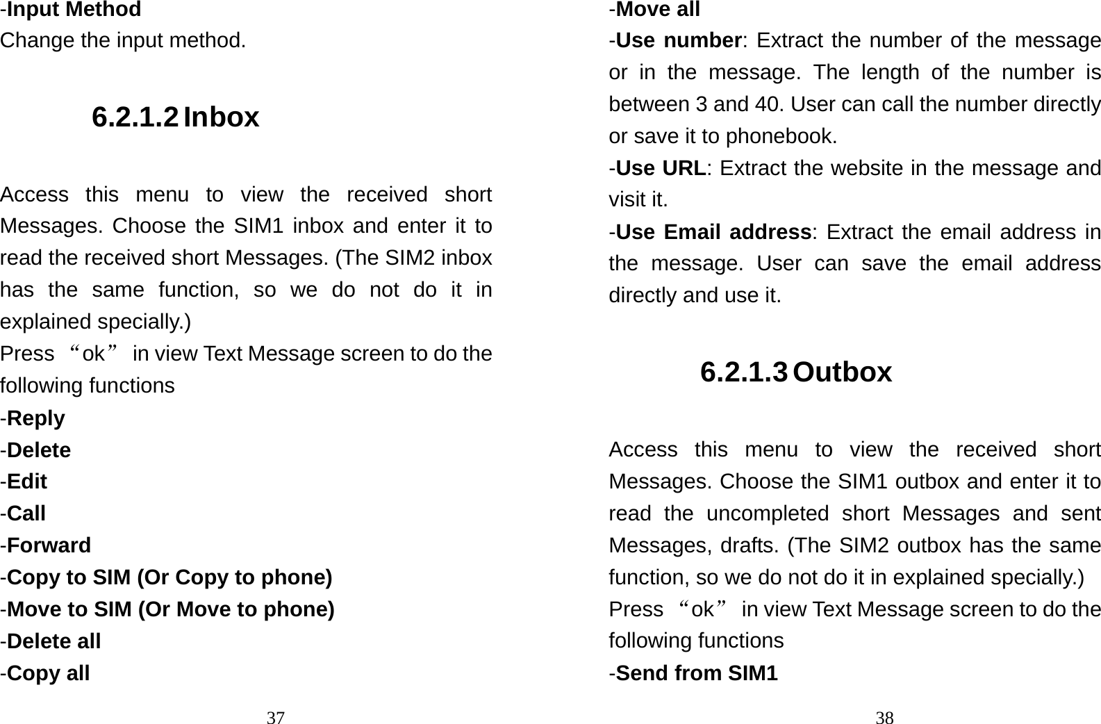                               37-Input Method Change the input method. 6.2.1.2 Inbox Access this menu to view the received short Messages. Choose the SIM1 inbox and enter it to read the received short Messages. (The SIM2 inbox has the same function, so we do not do it in explained specially.) Press “ok”  in view Text Message screen to do the following functions -Reply -Delete -Edit -Call -Forward -Copy to SIM (Or Copy to phone) -Move to SIM (Or Move to phone) -Delete all -Copy all                                38-Move all -Use number: Extract the number of the message or in the message. The length of the number is between 3 and 40. User can call the number directly or save it to phonebook.    -Use URL: Extract the website in the message and visit it.  -Use Email address: Extract the email address in the message. User can save the email address directly and use it. 6.2.1.3 Outbox Access this menu to view the received short Messages. Choose the SIM1 outbox and enter it to read the uncompleted short Messages and sent Messages, drafts. (The SIM2 outbox has the same function, so we do not do it in explained specially.) Press “ok”  in view Text Message screen to do the following functions -Send from SIM1 