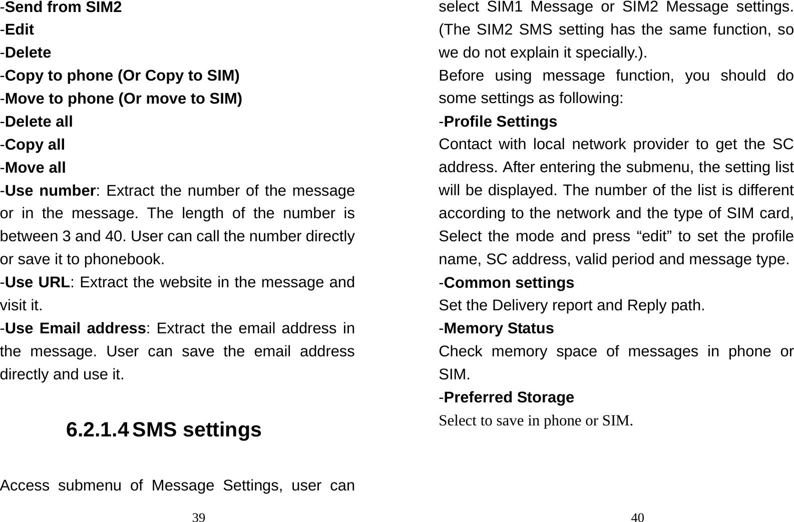                                39-Send from SIM2 -Edit -Delete -Copy to phone (Or Copy to SIM) -Move to phone (Or move to SIM) -Delete all -Copy all -Move all -Use number: Extract the number of the message or in the message. The length of the number is between 3 and 40. User can call the number directly or save it to phonebook. -Use URL: Extract the website in the message and visit it. -Use Email address: Extract the email address in the message. User can save the email address directly and use it. 6.2.1.4 SMS settings Access submenu of Message Settings, user can                                40select SIM1 Message or SIM2 Message settings. (The SIM2 SMS setting has the same function, so we do not explain it specially.). Before using message function, you should do some settings as following: -Profile Settings Contact with local network provider to get the SC address. After entering the submenu, the setting list will be displayed. The number of the list is different according to the network and the type of SIM card, Select the mode and press “edit” to set the profile name, SC address, valid period and message type. -Common settings Set the Delivery report and Reply path. -Memory Status Check memory space of messages in phone or SIM. -Preferred Storage Select to save in phone or SIM. 