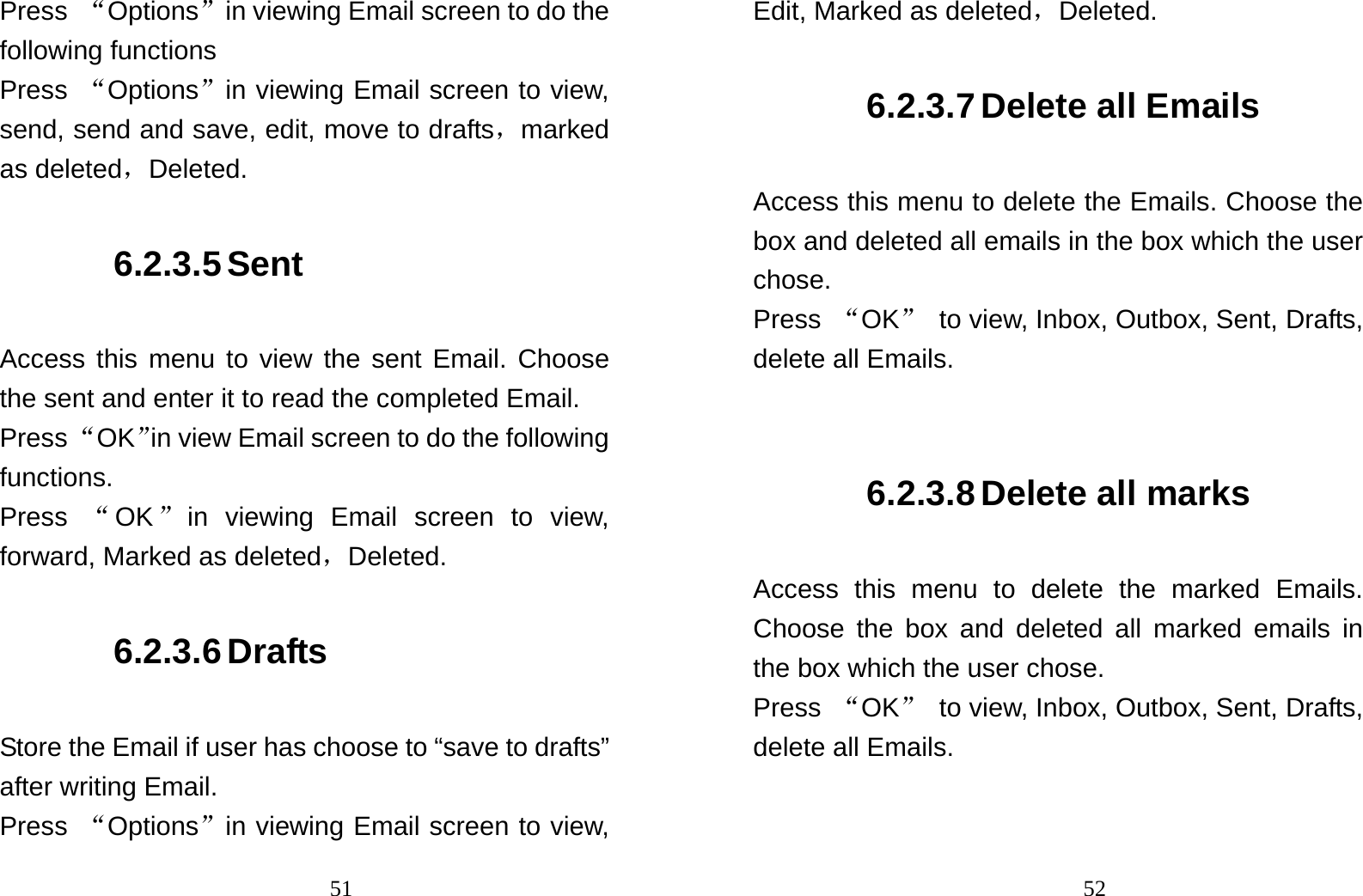                                51Press  “Options”in viewing Email screen to do the following functions Press  “Options”in viewing Email screen to view, send, send and save, edit, move to drafts，marked as deleted，Deleted. 6.2.3.5 Sent Access this menu to view the sent Email. Choose the sent and enter it to read the completed Email. Press “OK”in view Email screen to do the following functions. Press  “OK”in viewing Email screen to view, forward, Marked as deleted，Deleted. 6.2.3.6 Drafts Store the Email if user has choose to “save to drafts” after writing Email. Press  “Options”in viewing Email screen to view,                                52Edit, Marked as deleted，Deleted. 6.2.3.7 Delete all Emails Access this menu to delete the Emails. Choose the box and deleted all emails in the box which the user chose. Press  “OK”  to view, Inbox, Outbox, Sent, Drafts, delete all Emails.  6.2.3.8 Delete all marks Access this menu to delete the marked Emails. Choose the box and deleted all marked emails in the box which the user chose. Press  “OK”  to view, Inbox, Outbox, Sent, Drafts, delete all Emails. 