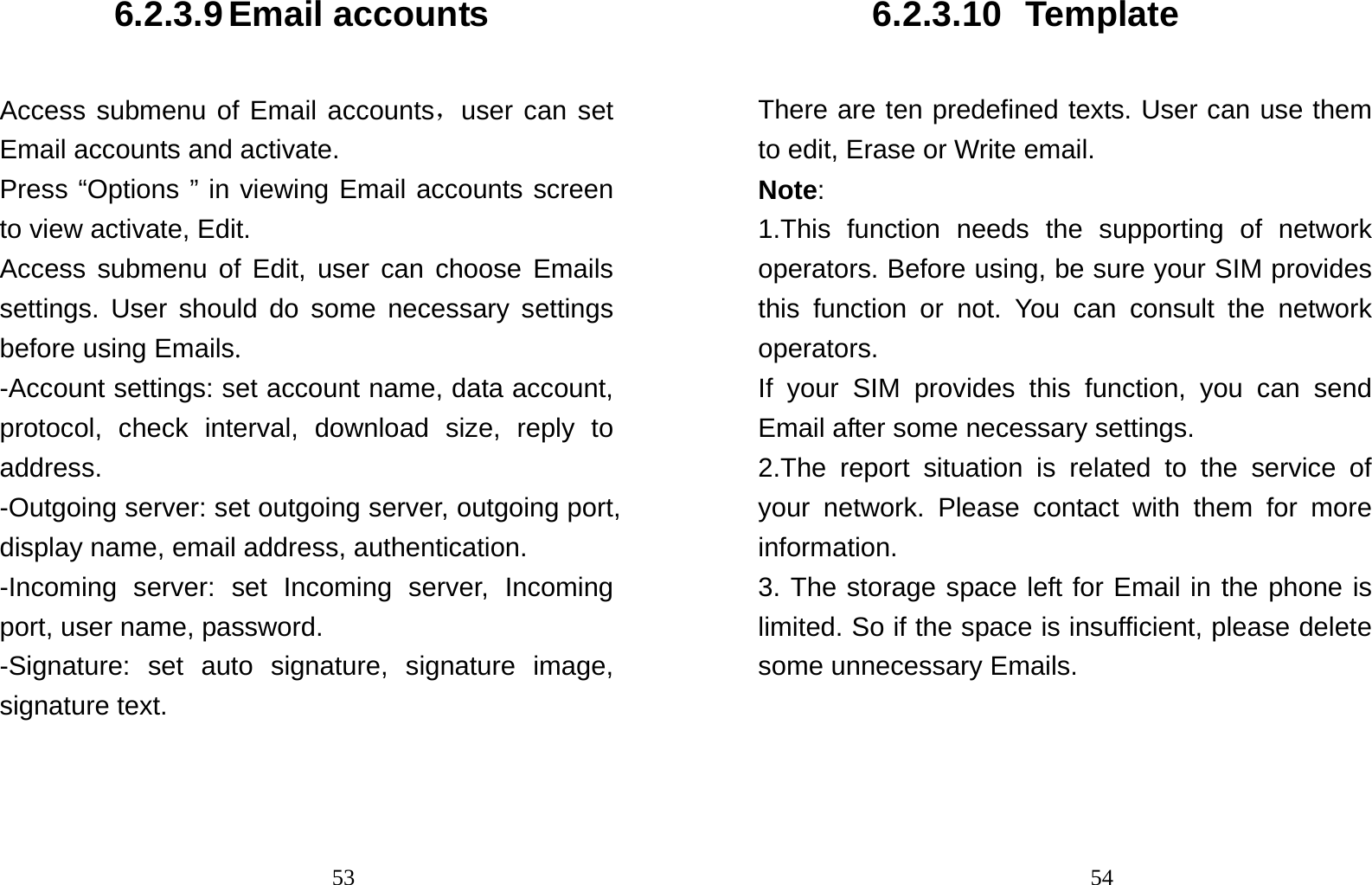                                536.2.3.9 Email accounts Access submenu of Email accounts，user can set Email accounts and activate. Press “Options ” in viewing Email accounts screen to view activate, Edit. Access submenu of Edit, user can choose Emails settings. User should do some necessary settings before using Emails. -Account settings: set account name, data account, protocol, check interval, download size, reply to address. -Outgoing server: set outgoing server, outgoing port, display name, email address, authentication. -Incoming server: set Incoming server, Incoming port, user name, password. -Signature: set auto signature, signature image, signature text.                                546.2.3.10 Template There are ten predefined texts. User can use them to edit, Erase or Write email. Note:  1.This function needs the supporting of network operators. Before using, be sure your SIM provides this function or not. You can consult the network operators. If your SIM provides this function, you can send Email after some necessary settings. 2.The report situation is related to the service of your network. Please contact with them for more information. 3. The storage space left for Email in the phone is limited. So if the space is insufficient, please delete some unnecessary Emails. 