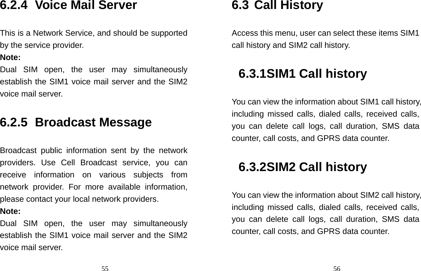                                556.2.4 Voice Mail Server This is a Network Service, and should be supported by the service provider. Note: Dual SIM open, the user may simultaneously establish the SIM1 voice mail server and the SIM2 voice mail server. 6.2.5 Broadcast Message Broadcast public information sent by the network providers. Use Cell Broadcast service, you can receive information on various subjects from network provider. For more available information, please contact your local network providers. Note: Dual SIM open, the user may simultaneously establish the SIM1 voice mail server and the SIM2 voice mail server.                                566.3 Call History Access this menu, user can select these items SIM1 call history and SIM2 call history. 6.3.1 SIM1 Call history You can view the information about SIM1 call history, including missed calls, dialed calls, received calls, you can delete call logs, call duration, SMS data counter, call costs, and GPRS data counter. 6.3.2 SIM2 Call history You can view the information about SIM2 call history, including missed calls, dialed calls, received calls, you can delete call logs, call duration, SMS data counter, call costs, and GPRS data counter. 
