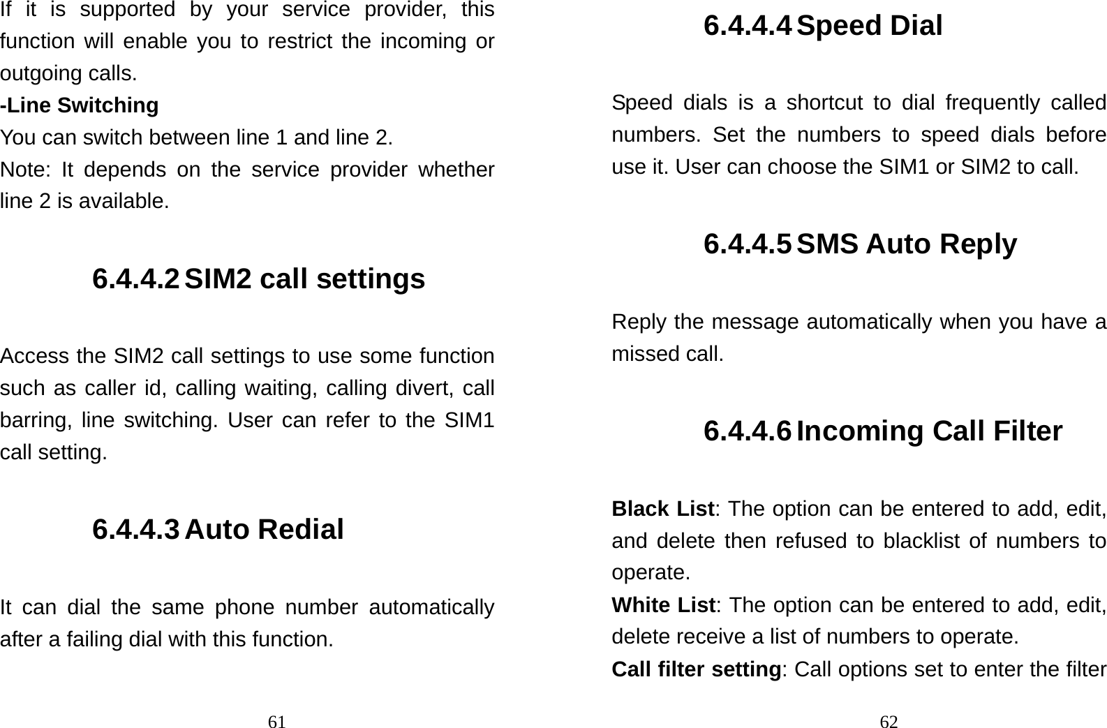                               61If it is supported by your service provider, this function will enable you to restrict the incoming or outgoing calls. -Line Switching You can switch between line 1 and line 2. Note: It depends on the service provider whether line 2 is available. 6.4.4.2 SIM2 call settings Access the SIM2 call settings to use some function such as caller id, calling waiting, calling divert, call barring, line switching. User can refer to the SIM1 call setting. 6.4.4.3 Auto Redial It can dial the same phone number automatically after a failing dial with this function.                                626.4.4.4 Speed Dial Speed dials is a shortcut to dial frequently called numbers. Set the numbers to speed dials before use it. User can choose the SIM1 or SIM2 to call. 6.4.4.5 SMS Auto Reply Reply the message automatically when you have a missed call. 6.4.4.6 Incoming Call Filter Black List: The option can be entered to add, edit, and delete then refused to blacklist of numbers to operate. White List: The option can be entered to add, edit, delete receive a list of numbers to operate. Call filter setting: Call options set to enter the filter 