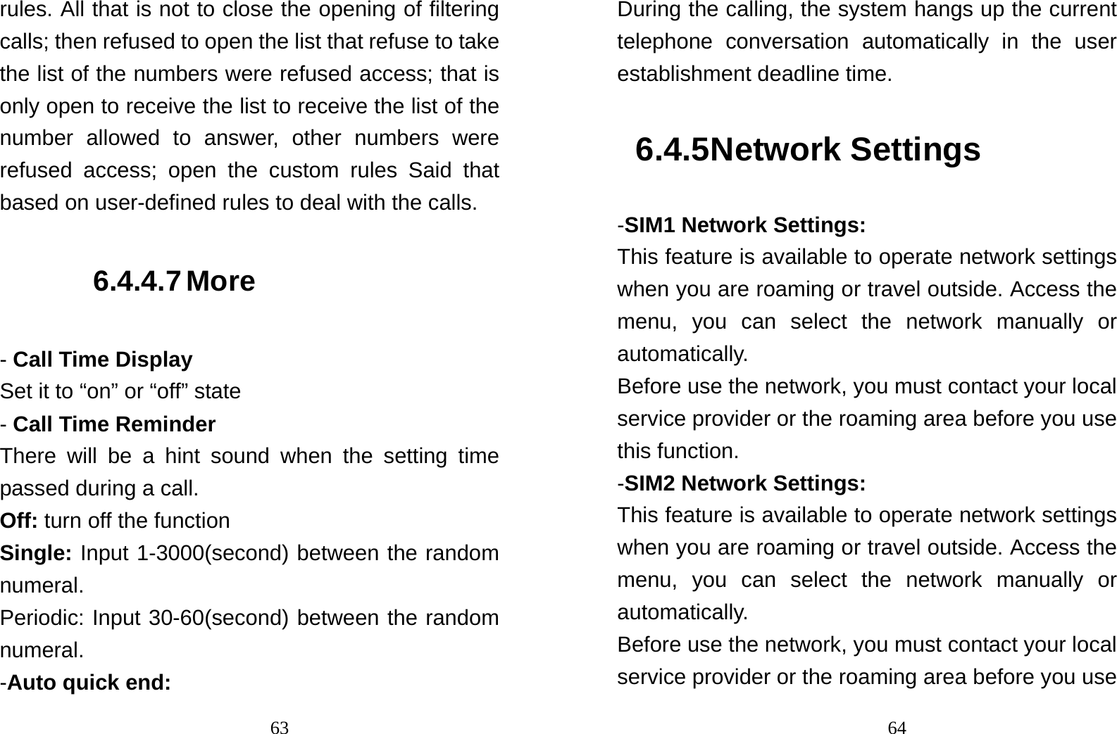                                63rules. All that is not to close the opening of filtering calls; then refused to open the list that refuse to take the list of the numbers were refused access; that is only open to receive the list to receive the list of the number allowed to answer, other numbers were refused access; open the custom rules Said that based on user-defined rules to deal with the calls. 6.4.4.7 More - Call Time Display Set it to “on” or “off” state - Call Time Reminder  There will be a hint sound when the setting time passed during a call. Off: turn off the function Single: Input 1-3000(second) between the random numeral. Periodic: Input 30-60(second) between the random numeral. -Auto quick end:                                64During the calling, the system hangs up the current telephone conversation automatically in the user establishment deadline time. 6.4.5 Network Settings -SIM1 Network Settings: This feature is available to operate network settings when you are roaming or travel outside. Access the menu, you can select the network manually or automatically.  Before use the network, you must contact your local service provider or the roaming area before you use this function. -SIM2 Network Settings: This feature is available to operate network settings when you are roaming or travel outside. Access the menu, you can select the network manually or automatically.  Before use the network, you must contact your local service provider or the roaming area before you use 