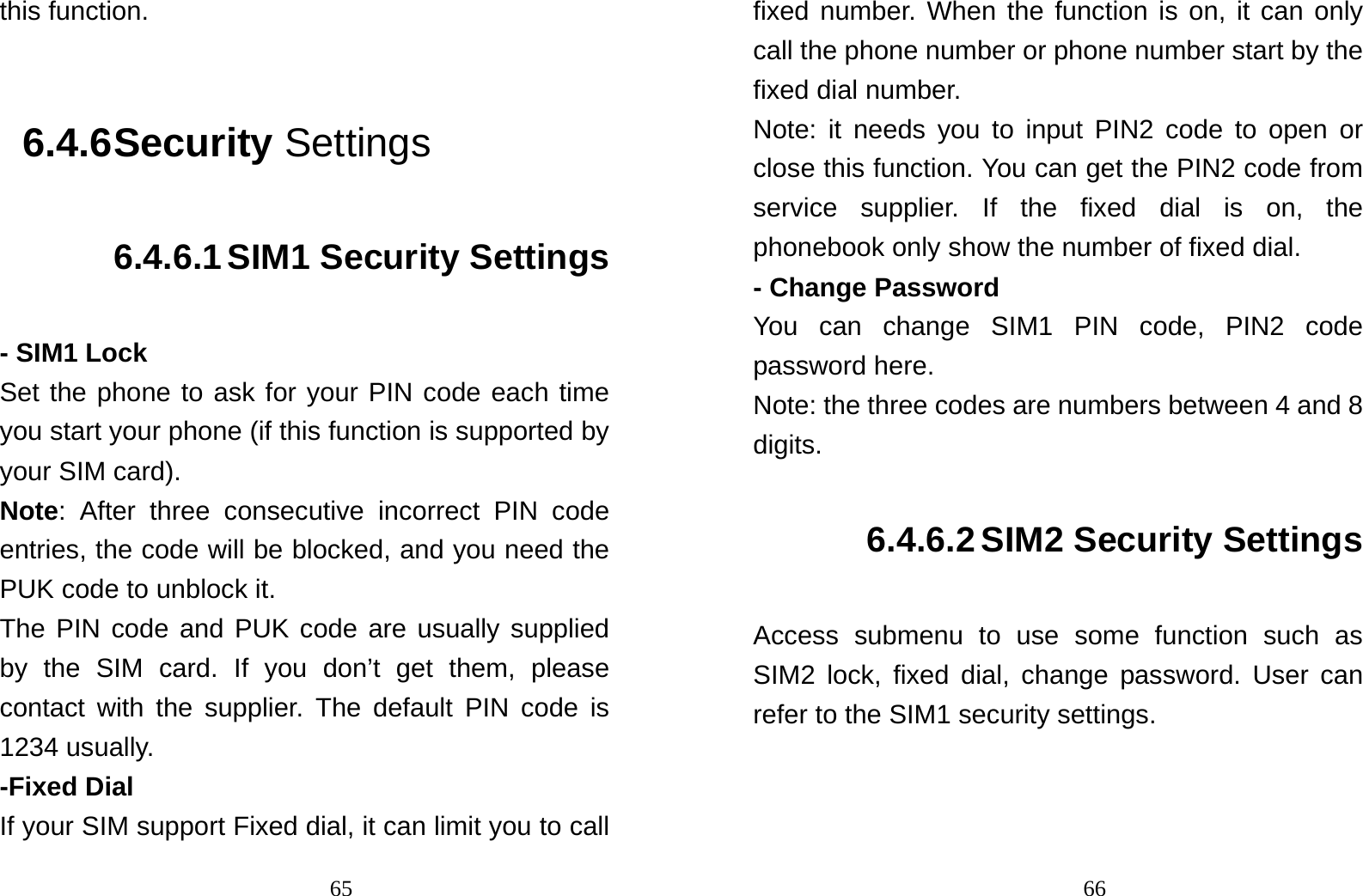                                65this function.  6.4.6 Security Settings 6.4.6.1 SIM1 Security Settings - SIM1 Lock Set the phone to ask for your PIN code each time you start your phone (if this function is supported by your SIM card). Note: After three consecutive incorrect PIN code entries, the code will be blocked, and you need the PUK code to unblock it. The PIN code and PUK code are usually supplied by the SIM card. If you don’t get them, please contact with the supplier. The default PIN code is 1234 usually.   -Fixed Dial If your SIM support Fixed dial, it can limit you to call                                66fixed number. When the function is on, it can only call the phone number or phone number start by the fixed dial number. Note: it needs you to input PIN2 code to open or close this function. You can get the PIN2 code from service supplier. If the fixed dial is on, the phonebook only show the number of fixed dial.   - Change Password You can change SIM1 PIN code, PIN2 code password here. Note: the three codes are numbers between 4 and 8 digits. 6.4.6.2 SIM2 Security Settings Access submenu to use some function such as SIM2 lock, fixed dial, change password. User can refer to the SIM1 security settings.  