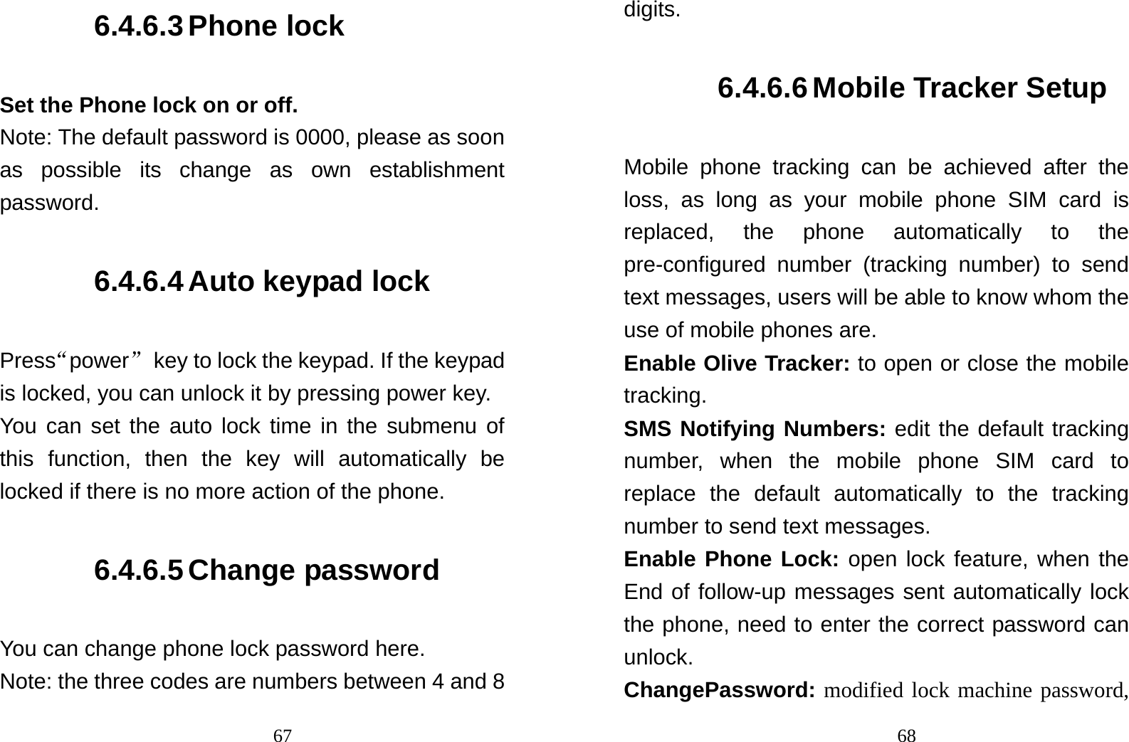                                676.4.6.3 Phone lock Set the Phone lock on or off. Note: The default password is 0000, please as soon as possible its change as own establishment password. 6.4.6.4 Auto keypad lock Press“power”  key to lock the keypad. If the keypad is locked, you can unlock it by pressing power key. You can set the auto lock time in the submenu of this function, then the key will automatically be locked if there is no more action of the phone. 6.4.6.5 Change password You can change phone lock password here. Note: the three codes are numbers between 4 and 8                                68digits. 6.4.6.6 Mobile Tracker Setup Mobile phone tracking can be achieved after the loss, as long as your mobile phone SIM card is replaced, the phone automatically to the pre-configured number (tracking number) to send text messages, users will be able to know whom the use of mobile phones are. Enable Olive Tracker: to open or close the mobile tracking.  SMS Notifying Numbers: edit the default tracking number, when the mobile phone SIM card to replace the default automatically to the tracking number to send text messages.   Enable Phone Lock: open lock feature, when the End of follow-up messages sent automatically lock the phone, need to enter the correct password can unlock.                                   ChangePassword: modified lock machine password, 