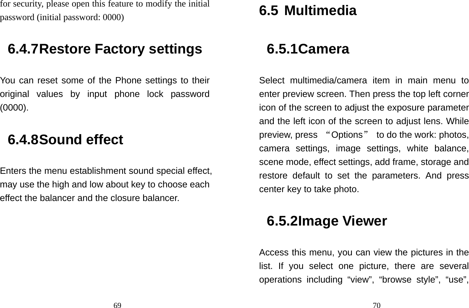                                69for security, please open this feature to modify the initial password (initial password: 0000) 6.4.7 Restore Factory settings You can reset some of the Phone settings to their original values by input phone lock password (0000). 6.4.8 Sound effect Enters the menu establishment sound special effect, may use the high and low about key to choose each effect the balancer and the closure balancer.                                 706.5 Multimedia 6.5.1 Camera  Select multimedia/camera item in main menu to enter preview screen. Then press the top left corner icon of the screen to adjust the exposure parameter and the left icon of the screen to adjust lens. While preview, press  “Options”  to do the work: photos, camera settings, image settings, white balance, scene mode, effect settings, add frame, storage and restore default to set the parameters. And press center key to take photo. 6.5.2 Image Viewer Access this menu, you can view the pictures in the list. If you select one picture, there are several operations including “view”, “browse style”, “use”, 