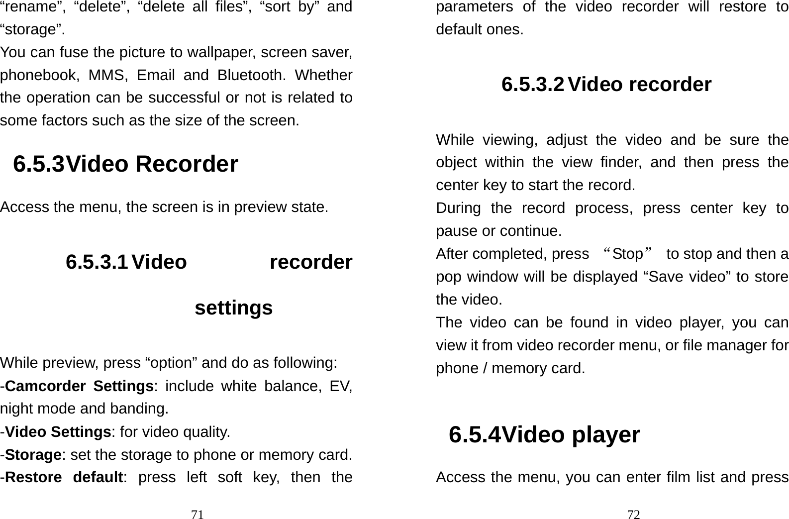                                71“rename”, “delete”, “delete all files”, “sort by” and “storage”. You can fuse the picture to wallpaper, screen saver, phonebook, MMS, Email and Bluetooth. Whether the operation can be successful or not is related to some factors such as the size of the screen. 6.5.3 Video Recorder Access the menu, the screen is in preview state. 6.5.3.1 Video  recorder settings While preview, press “option” and do as following: -Camcorder Settings: include white balance, EV, night mode and banding. -Video Settings: for video quality.  -Storage: set the storage to phone or memory card. -Restore default: press left soft key, then the                                72parameters of the video recorder will restore to default ones. 6.5.3.2 Video recorder While viewing, adjust the video and be sure the object within the view finder, and then press the center key to start the record. During the record process, press center key to pause or continue. After completed, press  “Stop” to stop and then a pop window will be displayed “Save video” to store the video.   The video can be found in video player, you can view it from video recorder menu, or file manager for phone / memory card.  6.5.4 Video player Access the menu, you can enter film list and press 