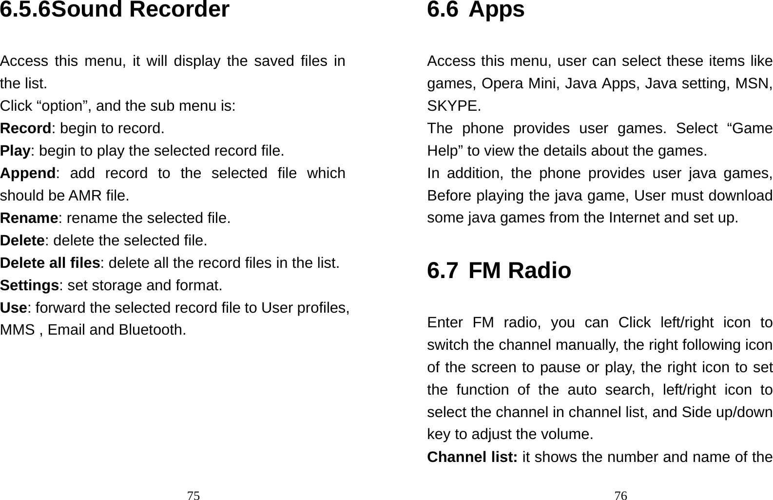                                756.5.6 Sound Recorder Access this menu, it will display the saved files in the list. Click “option”, and the sub menu is: Record: begin to record. Play: begin to play the selected record file. Append: add record to the selected file which should be AMR file. Rename: rename the selected file. Delete: delete the selected file.   Delete all files: delete all the record files in the list. Settings: set storage and format. Use: forward the selected record file to User profiles, MMS , Email and Bluetooth.                                   766.6 Apps Access this menu, user can select these items like games, Opera Mini, Java Apps, Java setting, MSN, SKYPE. The phone provides user games. Select “Game Help” to view the details about the games. In addition, the phone provides user java games, Before playing the java game, User must download some java games from the Internet and set up.   6.7 FM Radio Enter FM radio, you can Click left/right icon to switch the channel manually, the right following icon of the screen to pause or play, the right icon to set the function of the auto search, left/right icon to select the channel in channel list, and Side up/down key to adjust the volume.   Channel list: it shows the number and name of the 