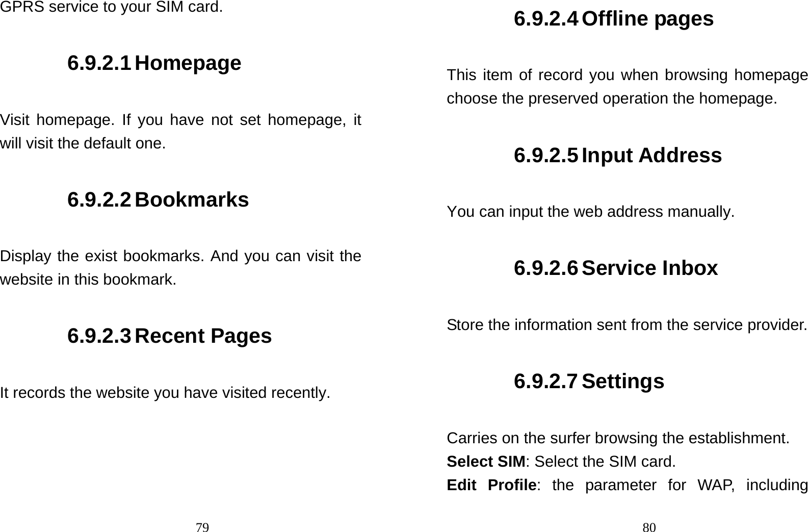                               79GPRS service to your SIM card. 6.9.2.1 Homepage Visit homepage. If you have not set homepage, it will visit the default one. 6.9.2.2 Bookmarks Display the exist bookmarks. And you can visit the website in this bookmark. 6.9.2.3 Recent Pages It records the website you have visited recently.                                806.9.2.4 Offline pages This item of record you when browsing homepage choose the preserved operation the homepage. 6.9.2.5 Input Address You can input the web address manually. 6.9.2.6 Service Inbox Store the information sent from the service provider. 6.9.2.7 Settings Carries on the surfer browsing the establishment. Select SIM: Select the SIM card. Edit Profile: the parameter for WAP, including 
