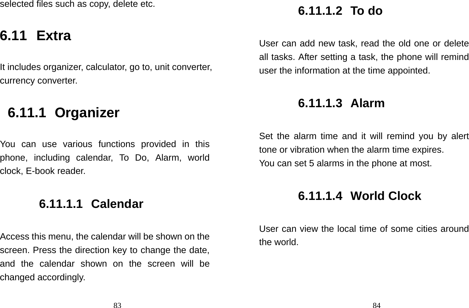                                83selected files such as copy, delete etc. 6.11 Extra It includes organizer, calculator, go to, unit converter, currency converter. 6.11.1 Organizer You can use various functions provided in this phone, including calendar, To Do, Alarm, world clock, E-book reader. 6.11.1.1 Calendar Access this menu, the calendar will be shown on the screen. Press the direction key to change the date, and the calendar shown on the screen will be changed accordingly.                                846.11.1.2 To do  User can add new task, read the old one or delete all tasks. After setting a task, the phone will remind user the information at the time appointed. 6.11.1.3 Alarm Set the alarm time and it will remind you by alert tone or vibration when the alarm time expires. You can set 5 alarms in the phone at most.   6.11.1.4 World Clock User can view the local time of some cities around the world. 