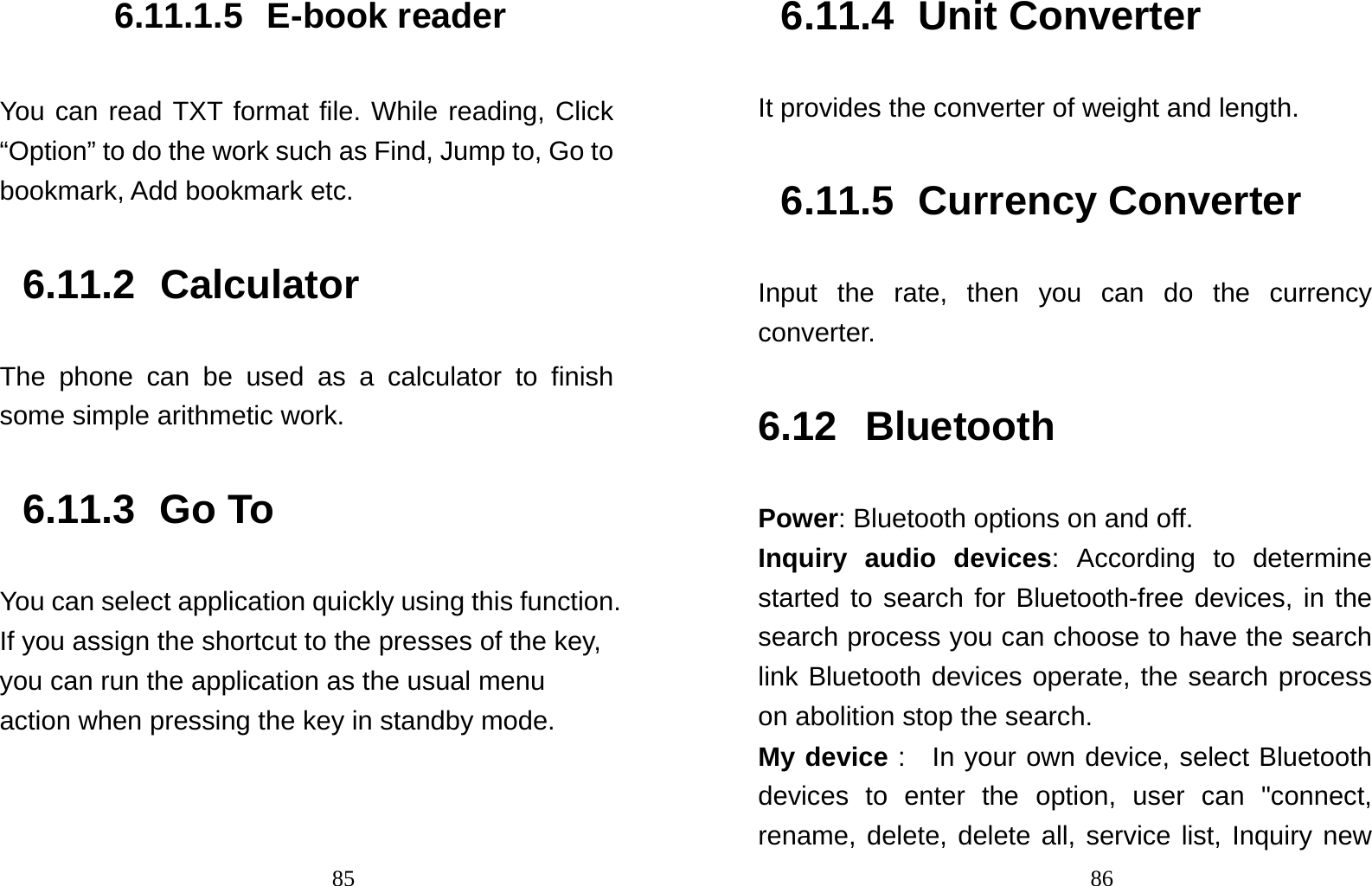                                856.11.1.5 E-book reader You can read TXT format file. While reading, Click “Option” to do the work such as Find, Jump to, Go to bookmark, Add bookmark etc. 6.11.2 Calculator The phone can be used as a calculator to finish some simple arithmetic work. 6.11.3 Go To You can select application quickly using this function. If you assign the shortcut to the presses of the key, you can run the application as the usual menu action when pressing the key in standby mode.                                  866.11.4 Unit Converter It provides the converter of weight and length. 6.11.5 Currency Converter Input the rate, then you can do the currency converter.  6.12 Bluetooth Power: Bluetooth options on and off.   Inquiry audio devices: According to determine started to search for Bluetooth-free devices, in the search process you can choose to have the search link Bluetooth devices operate, the search process on abolition stop the search.   My device :  In your own device, select Bluetooth devices to enter the option, user can &quot;connect, rename, delete, delete all, service list, Inquiry new 