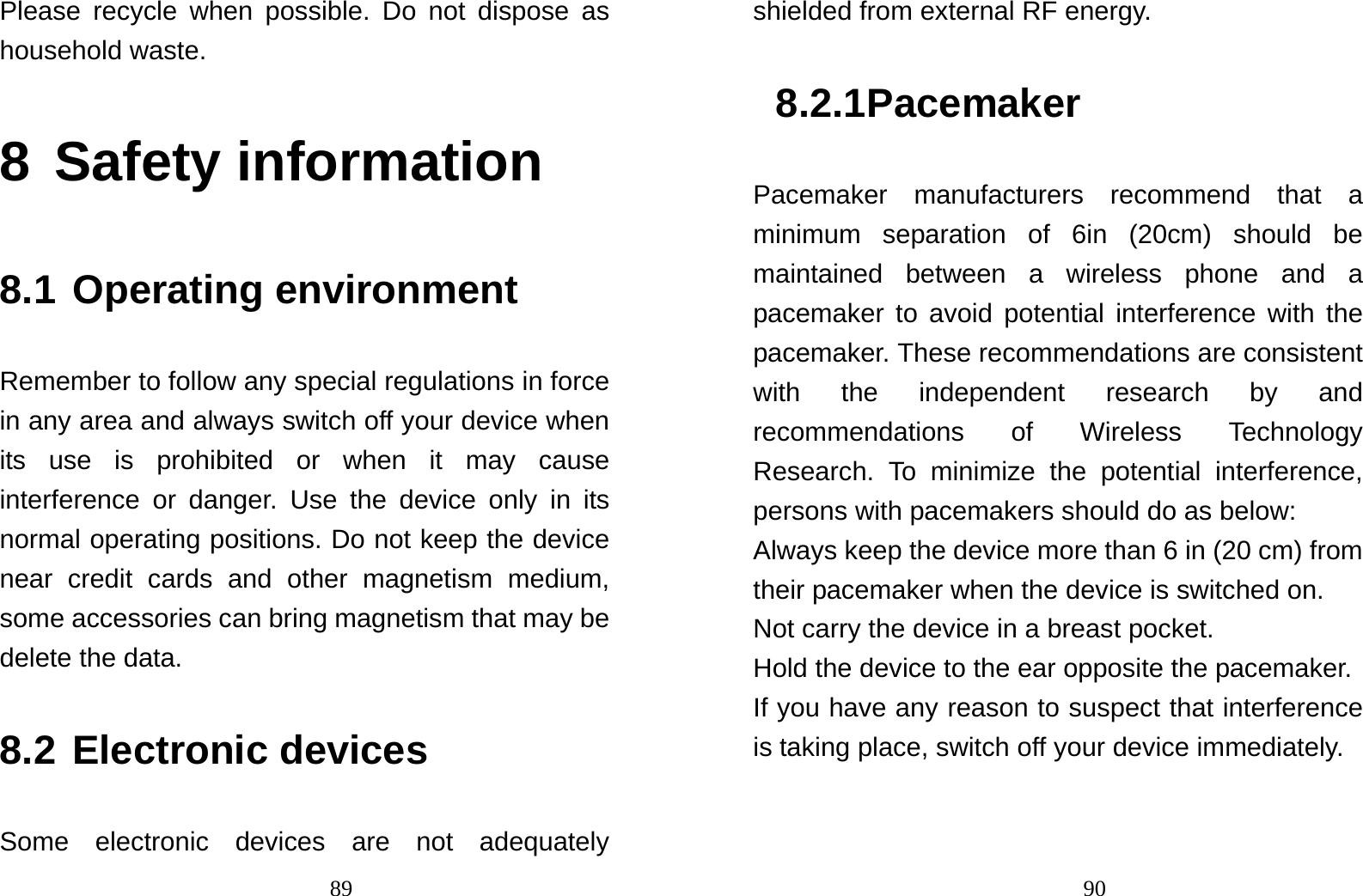                                89Please recycle when possible. Do not dispose as household waste.   8 Safety information 8.1 Operating environment Remember to follow any special regulations in force in any area and always switch off your device when its use is prohibited or when it may cause interference or danger. Use the device only in its normal operating positions. Do not keep the device near credit cards and other magnetism medium, some accessories can bring magnetism that may be delete the data. 8.2 Electronic devices Some electronic devices are not adequately                                90shielded from external RF energy. 8.2.1 Pacemaker Pacemaker manufacturers recommend that a minimum separation of 6in (20cm) should be maintained between a wireless phone and a pacemaker to avoid potential interference with the pacemaker. These recommendations are consistent with the independent research by and recommendations of Wireless Technology Research. To minimize the potential interference, persons with pacemakers should do as below: Always keep the device more than 6 in (20 cm) from their pacemaker when the device is switched on. Not carry the device in a breast pocket. Hold the device to the ear opposite the pacemaker. If you have any reason to suspect that interference is taking place, switch off your device immediately. 