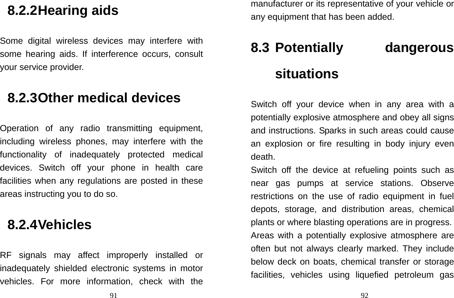                                918.2.2 Hearing aids Some digital wireless devices may interfere with some hearing aids. If interference occurs, consult your service provider. 8.2.3 Other medical devices Operation of any radio transmitting equipment, including wireless phones, may interfere with the functionality of inadequately protected medical devices. Switch off your phone in health care facilities when any regulations are posted in these areas instructing you to do so. 8.2.4 Vehicles RF signals may affect improperly installed or inadequately shielded electronic systems in motor vehicles. For more information, check with the                                92manufacturer or its representative of your vehicle or any equipment that has been added. 8.3 Potentially  dangerous situations Switch off your device when in any area with a potentially explosive atmosphere and obey all signs and instructions. Sparks in such areas could cause an explosion or fire resulting in body injury even death. Switch off the device at refueling points such as near gas pumps at service stations. Observe restrictions on the use of radio equipment in fuel depots, storage, and distribution areas, chemical plants or where blasting operations are in progress. Areas with a potentially explosive atmosphere are often but not always clearly marked. They include below deck on boats, chemical transfer or storage facilities, vehicles using liquefied petroleum gas 