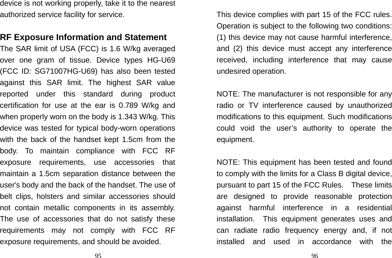                                95device is not working properly, take it to the nearest authorized service facility for service.  RF Exposure Information and Statement The SAR limit of USA (FCC) is 1.6 W/kg averaged over one gram of tissue. Device types HG-U69 (FCC ID: SG71007HG-U69) has also been tested against this SAR limit. The highest SAR value reported under this standard during product certification for use at the ear is 0.789 W/kg and when properly worn on the body is 1.343 W/kg. This device was tested for typical body-worn operations with the back of the handset kept 1.5cm from the body. To maintain compliance with FCC RF exposure requirements, use accessories that maintain a 1.5cm separation distance between the user&apos;s body and the back of the handset. The use of belt clips, holsters and similar accessories should not contain metallic components in its assembly. The use of accessories that do not satisfy these requirements may not comply with FCC RF exposure requirements, and should be avoided.                                96 This device complies with part 15 of the FCC rules. Operation is subject to the following two conditions: (1) this device may not cause harmful interference, and (2) this device must accept any interference received, including interference that may cause undesired operation.  NOTE: The manufacturer is not responsible for any radio or TV interference caused by unauthorized modifications to this equipment. Such modifications could void the user’s authority to operate the equipment.  NOTE: This equipment has been tested and found to comply with the limits for a Class B digital device, pursuant to part 15 of the FCC Rules.    These limits are designed to provide reasonable protection against harmful interference in a residential installation.  This equipment generates uses and can radiate radio frequency energy and, if not installed and used in accordance with the 