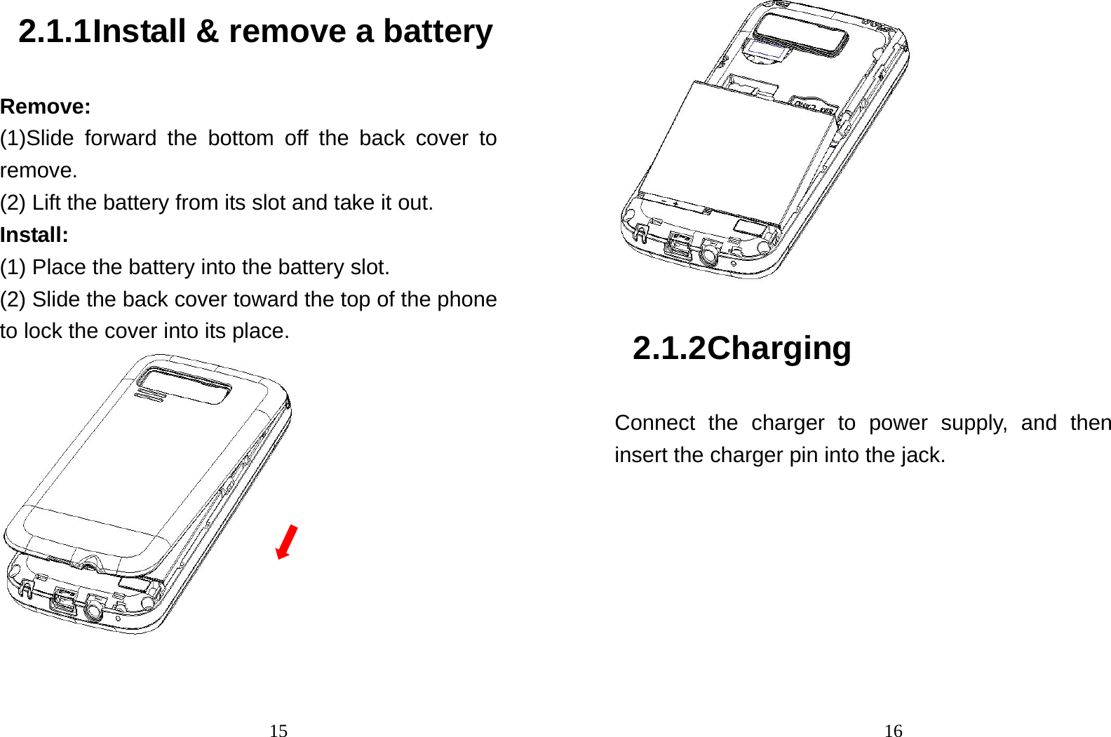                                152.1.1 Install &amp; remove a battery Remove: (1)Slide forward the bottom off the back cover to remove. (2) Lift the battery from its slot and take it out. Install:  (1) Place the battery into the battery slot. (2) Slide the back cover toward the top of the phone to lock the cover into its place.                                 16 2.1.2 Charging Connect the charger to power supply, and then insert the charger pin into the jack. 