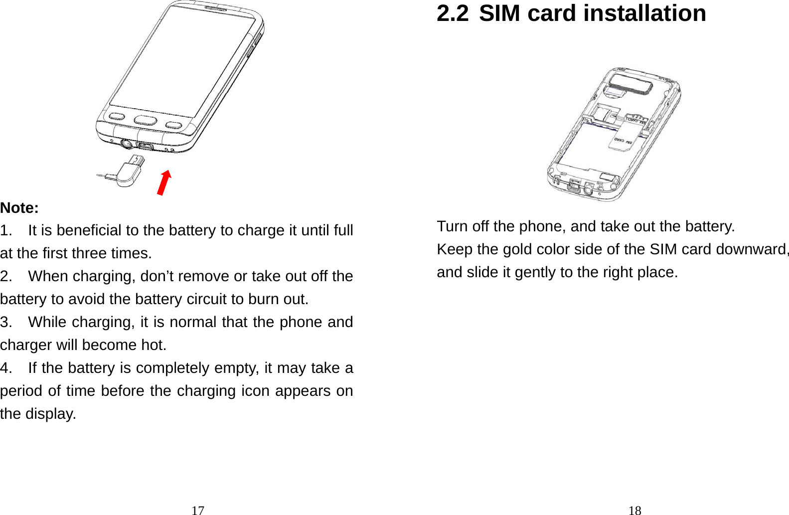                                17 Note:  1.    It is beneficial to the battery to charge it until full at the first three times. 2.    When charging, don’t remove or take out off the battery to avoid the battery circuit to burn out. 3.   While charging, it is normal that the phone and charger will become hot.   4.    If the battery is completely empty, it may take a period of time before the charging icon appears on the display.                                182.2 SIM card installation  Turn off the phone, and take out the battery. Keep the gold color side of the SIM card downward, and slide it gently to the right place. 