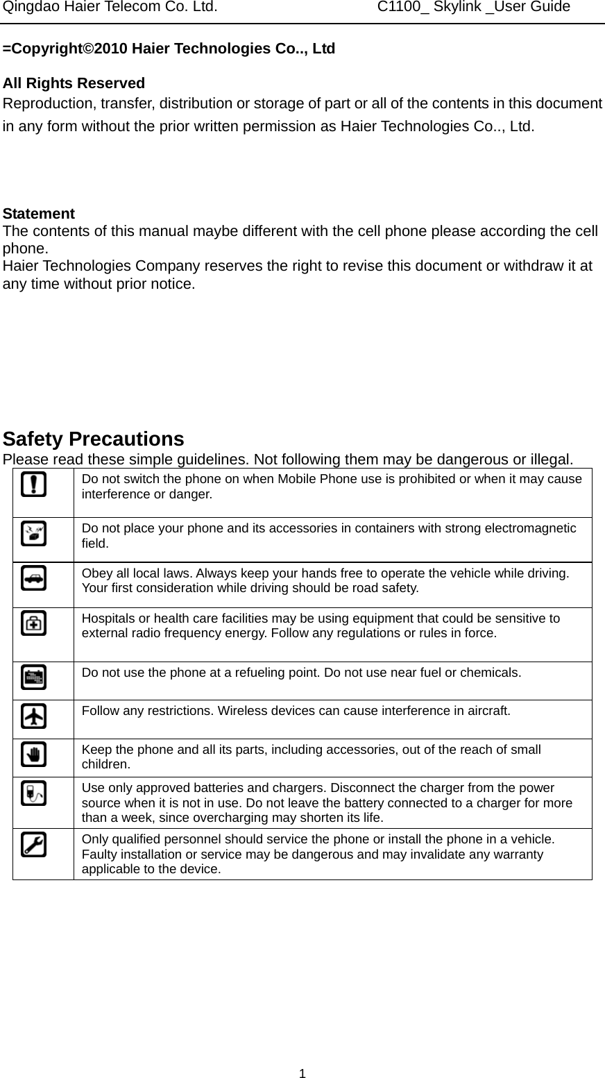 Qingdao Haier Telecom Co. Ltd.                     C1100_ Skylink _User Guide  1=Copyright©2010 Haier Technologies Co.., Ltd  All Rights Reserved Reproduction, transfer, distribution or storage of part or all of the contents in this document in any form without the prior written permission as Haier Technologies Co.., Ltd.    Statement The contents of this manual maybe different with the cell phone please according the cell phone. Haier Technologies Company reserves the right to revise this document or withdraw it at any time without prior notice.       Safety Precautions Please read these simple guidelines. Not following them may be dangerous or illegal.  Do not switch the phone on when Mobile Phone use is prohibited or when it may cause interference or danger.  Do not place your phone and its accessories in containers with strong electromagnetic field.  Obey all local laws. Always keep your hands free to operate the vehicle while driving. Your first consideration while driving should be road safety.  Hospitals or health care facilities may be using equipment that could be sensitive to external radio frequency energy. Follow any regulations or rules in force.  Do not use the phone at a refueling point. Do not use near fuel or chemicals.  Follow any restrictions. Wireless devices can cause interference in aircraft.  Keep the phone and all its parts, including accessories, out of the reach of small children.  Use only approved batteries and chargers. Disconnect the charger from the power source when it is not in use. Do not leave the battery connected to a charger for more than a week, since overcharging may shorten its life.  Only qualified personnel should service the phone or install the phone in a vehicle. Faulty installation or service may be dangerous and may invalidate any warranty applicable to the device. 