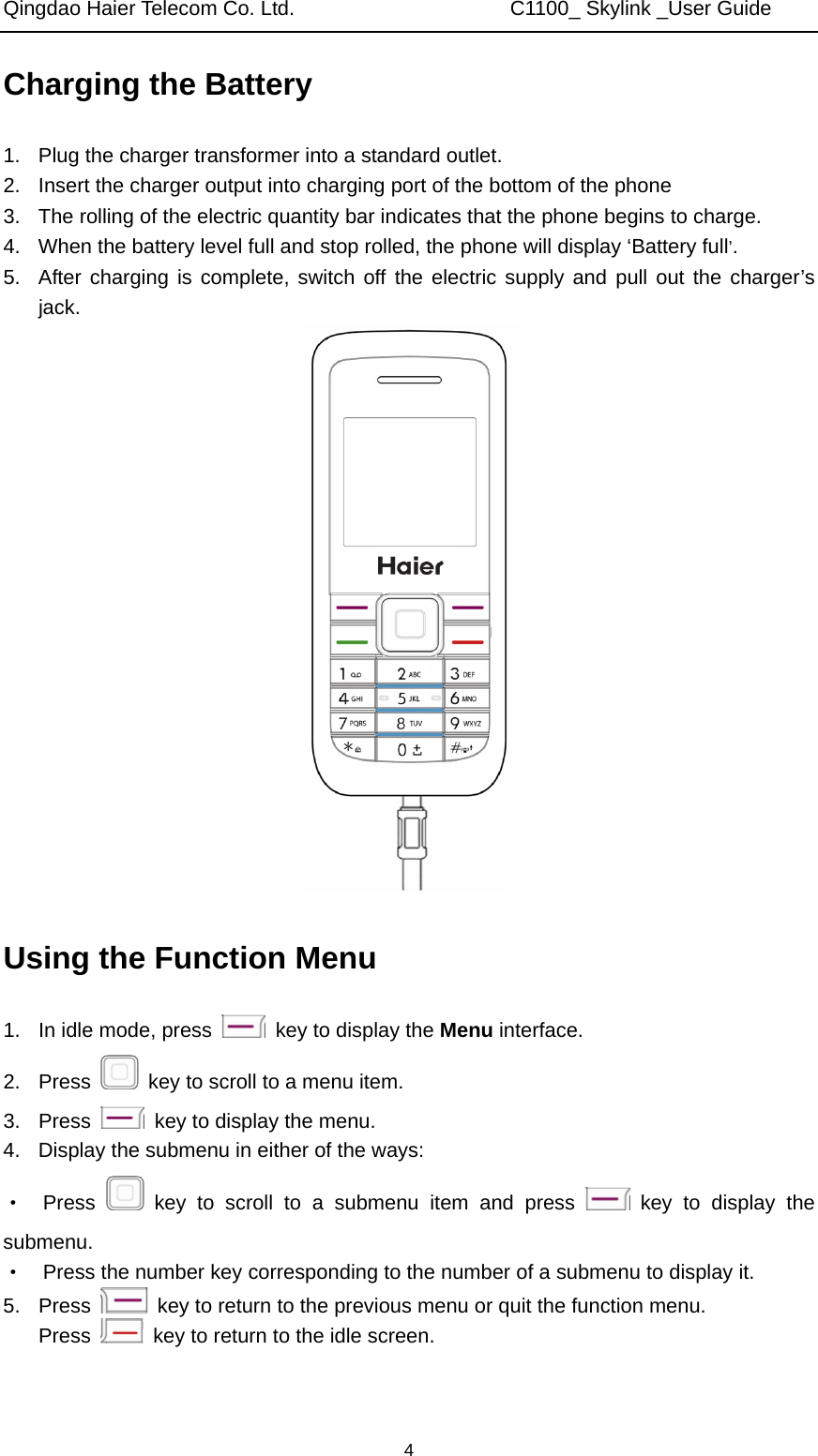 Qingdao Haier Telecom Co. Ltd.                     C1100_ Skylink _User Guide  4Charging the Battery 1.  Plug the charger transformer into a standard outlet. 2.  Insert the charger output into charging port of the bottom of the phone 3.  The rolling of the electric quantity bar indicates that the phone begins to charge. 4.  When the battery level full and stop rolled, the phone will display ‘Battery full’. 5.  After charging is complete, switch off the electric supply and pull out the charger’s jack.  Using the Function Menu 1.  In idle mode, press    key to display the Menu interface. 2. Press    key to scroll to a menu item. 3. Press    key to display the menu. 4.  Display the submenu in either of the ways: ·  Press   key to scroll to a submenu item and press   key to display the submenu. ·    Press the number key corresponding to the number of a submenu to display it. 5. Press    key to return to the previous menu or quit the function menu. Press    key to return to the idle screen. 