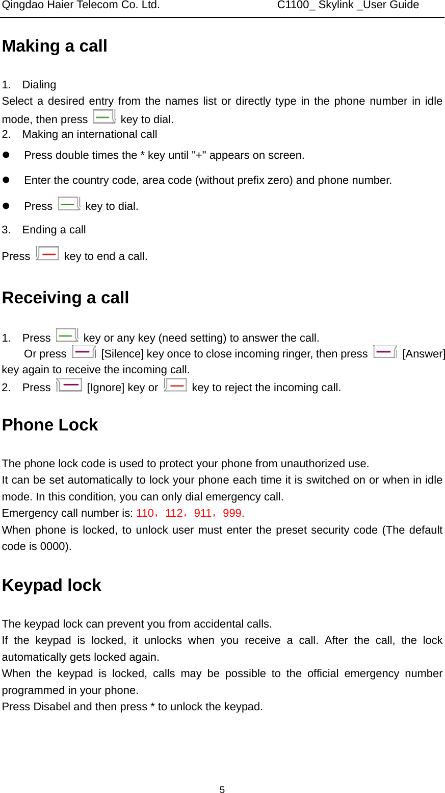 Qingdao Haier Telecom Co. Ltd.                     C1100_ Skylink _User Guide  5Making a call 1.  Dialing Select a desired entry from the names list or directly type in the phone number in idle mode, then press   key to dial. 2.    Making an international call z  Press double times the * key until &quot;+&quot; appears on screen. z  Enter the country code, area code (without prefix zero) and phone number. z Press    key to dial. 3.  Ending a call Press    key to end a call. Receiving a call 1.  Press    key or any key (need setting) to answer the call.   Or press    [Silence] key once to close incoming ringer, then press   [Answer] key again to receive the incoming call. 2.  Press    [Ignore] key or    key to reject the incoming call. Phone Lock The phone lock code is used to protect your phone from unauthorized use.   It can be set automatically to lock your phone each time it is switched on or when in idle mode. In this condition, you can only dial emergency call.   Emergency call number is: 110，112，911，999. When phone is locked, to unlock user must enter the preset security code (The default code is 0000). Keypad lock The keypad lock can prevent you from accidental calls. If the keypad is locked, it unlocks when you receive a call. After the call, the lock automatically gets locked again.   When the keypad is locked, calls may be possible to the official emergency number programmed in your phone. Press Disabel and then press * to unlock the keypad. 