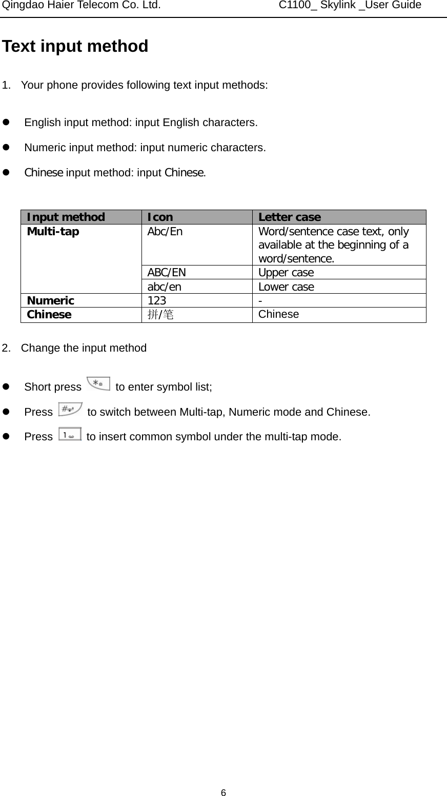 Qingdao Haier Telecom Co. Ltd.                     C1100_ Skylink _User Guide  6Text input method 1.  Your phone provides following text input methods:  z  English input method: input English characters. z  Numeric input method: input numeric characters. z Chinese input method: input Chinese.  Input method  Icon  Letter case Multi-tap  Abc/En  Word/sentence case text, only available at the beginning of a word/sentence. ABC/EN  Upper case abc/en  Lower case Numeric  123  - Chinese  拼/笔 Chinese 2.  Change the input method  z Short press    to enter symbol list; z Press    to switch between Multi-tap, Numeric mode and Chinese. z Press    to insert common symbol under the multi-tap mode.       