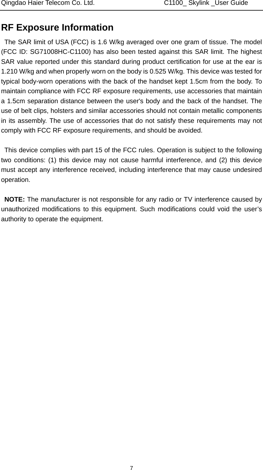 Qingdao Haier Telecom Co. Ltd.                     C1100_ Skylink _User Guide  7RF Exposure Information   The SAR limit of USA (FCC) is 1.6 W/kg averaged over one gram of tissue. The model (FCC ID: SG71008HC-C1100) has also been tested against this SAR limit. The highest SAR value reported under this standard during product certification for use at the ear is 1.210 W/kg and when properly worn on the body is 0.525 W/kg. This device was tested for typical body-worn operations with the back of the handset kept 1.5cm from the body. To maintain compliance with FCC RF exposure requirements, use accessories that maintain a 1.5cm separation distance between the user&apos;s body and the back of the handset. The use of belt clips, holsters and similar accessories should not contain metallic components in its assembly. The use of accessories that do not satisfy these requirements may not comply with FCC RF exposure requirements, and should be avoided.  This device complies with part 15 of the FCC rules. Operation is subject to the following two conditions: (1) this device may not cause harmful interference, and (2) this device must accept any interference received, including interference that may cause undesired operation.  NOTE: The manufacturer is not responsible for any radio or TV interference caused by unauthorized modifications to this equipment. Such modifications could void the user’s authority to operate the equipment.  