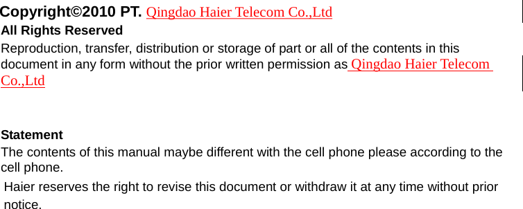  Copyright©2010 PT. Qingdao Haier Telecom Co.,Ltd All Rights Reserved Reproduction, transfer, distribution or storage of part or all of the contents in this document in any form without the prior written permission as Qingdao Haier Telecom Co.,Ltd   Statement The contents of this manual maybe different with the cell phone please according to the cell phone. Haier reserves the right to revise this document or withdraw it at any time without prior notice. 