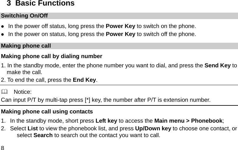  8 3  Basic Functions Switching On/Off z In the power off status, long press the Power Key to switch on the phone. z In the power on status, long press the Power Key to switch off the phone. Making phone call Making phone call by dialing number 1. In the standby mode, enter the phone number you want to dial, and press the Send Key to make the call. 2. To end the call, press the End Key.   Notice: Can input P/T by multi-tap press [*] key, the number after P/T is extension number. Making phone call using contacts 1.  In the standby mode, short press Left key to access the Main menu &gt; Phonebook; 2. Select List to view the phonebook list, and press Up/Down key to choose one contact, or select Search to search out the contact you want to call. 