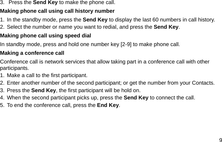  9 3. Press the Send Key to make the phone call. Making phone call using call history number 1. In the standby mode, press the Send Key to display the last 60 numbers in call history. 2. Select the number or name you want to redial, and press the Send Key. Making phone call using speed dial In standby mode, press and hold one number key [2-9] to make phone call.   Making a conference call Conference call is network services that allow taking part in a conference call with other participants. 1. Make a call to the first participant. 2. Enter another number of the second participant; or get the number from your Contacts. 3. Press the Send Key, the first participant will be hold on. 4. When the second participant picks up, press the Send Key to connect the call.   5. To end the conference call, press the End Key.  
