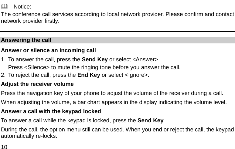  10   Notice: The conference call services according to local network provider. Please confirm and contact network provider firstly. Answering the call Answer or silence an incoming call 1. To answer the call, press the Send Key or select &lt;Answer&gt;. Press &lt;Silence&gt; to mute the ringing tone before you answer the call. 2. To reject the call, press the End Key or select &lt;Ignore&gt;. Adjust the receiver volume Press the navigation key of your phone to adjust the volume of the receiver during a call. When adjusting the volume, a bar chart appears in the display indicating the volume level. Answer a call with the keypad locked   To answer a call while the keypad is locked, press the Send Key. During the call, the option menu still can be used. When you end or reject the call, the keypad automatically re-locks. 