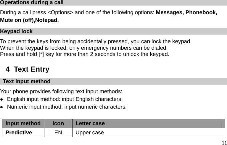  11 Operations during a call During a call press &lt;Options&gt; and one of the following options: Messages, Phonebook,   Mute on (off),Notepad. Keypad lock To prevent the keys from being accidentally pressed, you can lock the keypad.   When the keypad is locked, only emergency numbers can be dialed. Press and hold [*] key for more than 2 seconds to unlock the keypad. 4  Text Entry   Text input method Your phone provides following text input methods: z English input method: input English characters; z Numeric input method: input numeric characters;  Input method Icon  Letter case Predictive  EN Upper case 