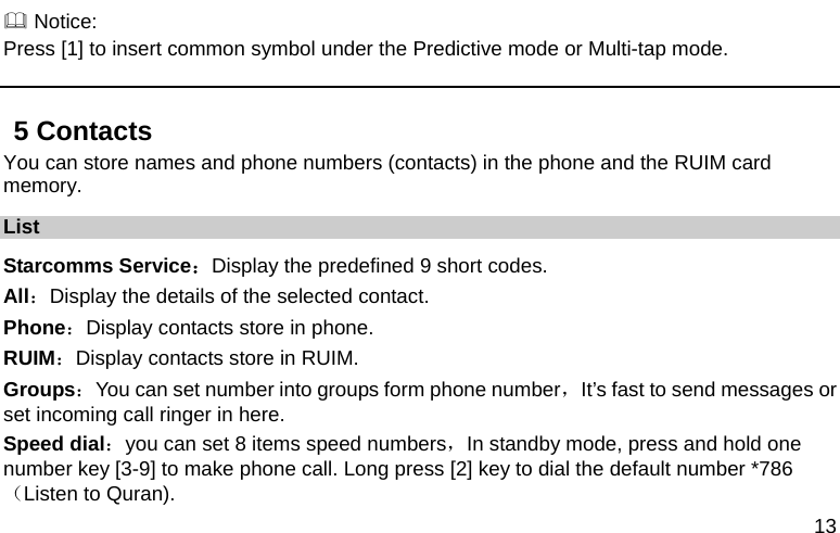  13  Notice: Press [1] to insert common symbol under the Predictive mode or Multi-tap mode. 5 Contacts You can store names and phone numbers (contacts) in the phone and the RUIM card memory. List Starcomms Service：Display the predefined 9 short codes. All：Display the details of the selected contact.   Phone：Display contacts store in phone. RUIM：Display contacts store in RUIM. Groups：You can set number into groups form phone number，It’s fast to send messages or set incoming call ringer in here. Speed dial：you can set 8 items speed numbers，In standby mode, press and hold one number key [3-9] to make phone call. Long press [2] key to dial the default number *786（Listen to Quran). 