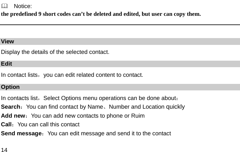  14   Notice: the predefined 9 short codes can’t be deleted and edited, but user can copy them.  View Display the details of the selected contact. Edit In contact lists，you can edit related content to contact. Option In contacts list，Select Options menu operations can be done about： Search：You can find contact by Name、Number and Location quickly Add new：You can add new contacts to phone or Ruim Call：You can call this contact Send message：You can edit message and send it to the contact 