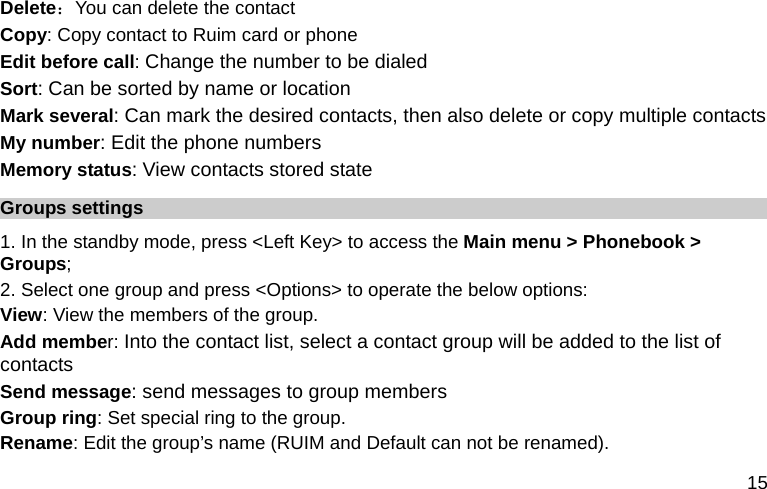  15 Delete：You can delete the contact Copy: Copy contact to Ruim card or phone Edit before call: Change the number to be dialed Sort: Can be sorted by name or location Mark several: Can mark the desired contacts, then also delete or copy multiple contacts My number: Edit the phone numbers Memory status: View contacts stored state Groups settings 1. In the standby mode, press &lt;Left Key&gt; to access the Main menu &gt; Phonebook &gt; Groups; 2. Select one group and press &lt;Options&gt; to operate the below options:  View: View the members of the group.   Add member: Into the contact list, select a contact group will be added to the list of contacts Send message: send messages to group members Group ring: Set special ring to the group.  Rename: Edit the group’s name (RUIM and Default can not be renamed). 