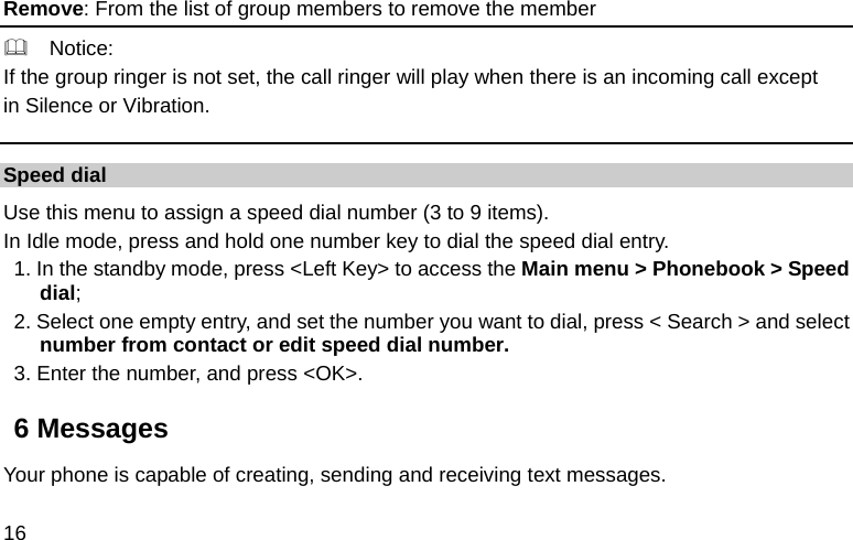  16 Remove: From the list of group members to remove the member   Notice: If the group ringer is not set, the call ringer will play when there is an incoming call except   in Silence or Vibration. Speed dial Use this menu to assign a speed dial number (3 to 9 items). In Idle mode, press and hold one number key to dial the speed dial entry. 1. In the standby mode, press &lt;Left Key&gt; to access the Main menu &gt; Phonebook &gt; Speed dial; 2. Select one empty entry, and set the number you want to dial, press &lt; Search &gt; and select number from contact or edit speed dial number. 3. Enter the number, and press &lt;OK&gt;. 6 Messages Your phone is capable of creating, sending and receiving text messages.   