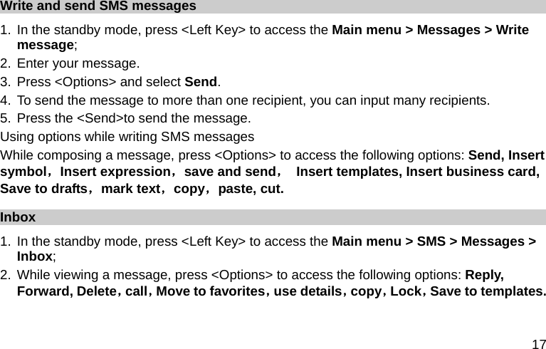  17 Write and send SMS messages 1. In the standby mode, press &lt;Left Key&gt; to access the Main menu &gt; Messages &gt; Write message; 2. Enter your message. 3. Press &lt;Options&gt; and select Send. 4. To send the message to more than one recipient, you can input many recipients. 5. Press the &lt;Send&gt;to send the message. Using options while writing SMS messages While composing a message, press &lt;Options&gt; to access the following options: Send, Insert symbol，Insert expression，save and send，  Insert templates, Insert business card, Save to drafts，mark text，copy，paste, cut. Inbox 1. In the standby mode, press &lt;Left Key&gt; to access the Main menu &gt; SMS &gt; Messages &gt; Inbox; 2. While viewing a message, press &lt;Options&gt; to access the following options: Reply, Forward, Delete，call，Move to favorites，use details，copy，Lock，Save to templates. 