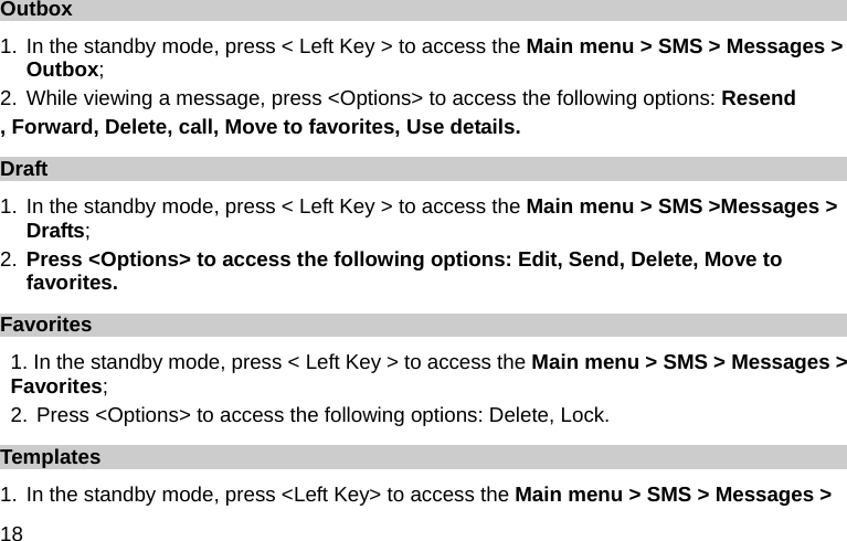  18 Outbox 1. In the standby mode, press &lt; Left Key &gt; to access the Main menu &gt; SMS &gt; Messages &gt; Outbox; 2. While viewing a message, press &lt;Options&gt; to access the following options: Resend , Forward, Delete, call, Move to favorites, Use details.   Draft 1. In the standby mode, press &lt; Left Key &gt; to access the Main menu &gt; SMS &gt;Messages &gt; Drafts; 2. Press &lt;Options&gt; to access the following options: Edit, Send, Delete, Move to favorites. Favorites 1. In the standby mode, press &lt; Left Key &gt; to access the Main menu &gt; SMS &gt; Messages &gt; Favorites; 2. Press &lt;Options&gt; to access the following options: Delete, Lock. Templates 1. In the standby mode, press &lt;Left Key&gt; to access the Main menu &gt; SMS &gt; Messages &gt; 