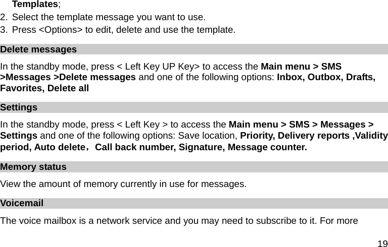  19 Templates; 2. Select the template message you want to use. 3. Press &lt;Options&gt; to edit, delete and use the template. Delete messages In the standby mode, press &lt; Left Key UP Key&gt; to access the Main menu &gt; SMS &gt;Messages &gt;Delete messages and one of the following options: Inbox, Outbox, Drafts, Favorites, Delete all   Settings In the standby mode, press &lt; Left Key &gt; to access the Main menu &gt; SMS &gt; Messages &gt; Settings and one of the following options: Save location, Priority, Delivery reports ,Validity period, Auto delete，Call back number, Signature, Message counter. Memory status View the amount of memory currently in use for messages. Voicemail  The voice mailbox is a network service and you may need to subscribe to it. For more 