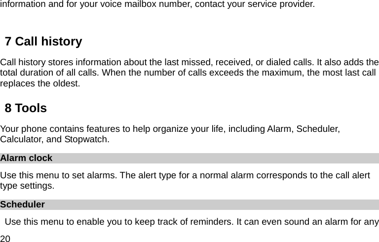  20 information and for your voice mailbox number, contact your service provider.    7 Call history Call history stores information about the last missed, received, or dialed calls. It also adds the total duration of all calls. When the number of calls exceeds the maximum, the most last call replaces the oldest. 8 Tools Your phone contains features to help organize your life, including Alarm, Scheduler, Calculator, and Stopwatch. Alarm clock Use this menu to set alarms. The alert type for a normal alarm corresponds to the call alert type settings.   Scheduler Use this menu to enable you to keep track of reminders. It can even sound an alarm for any 