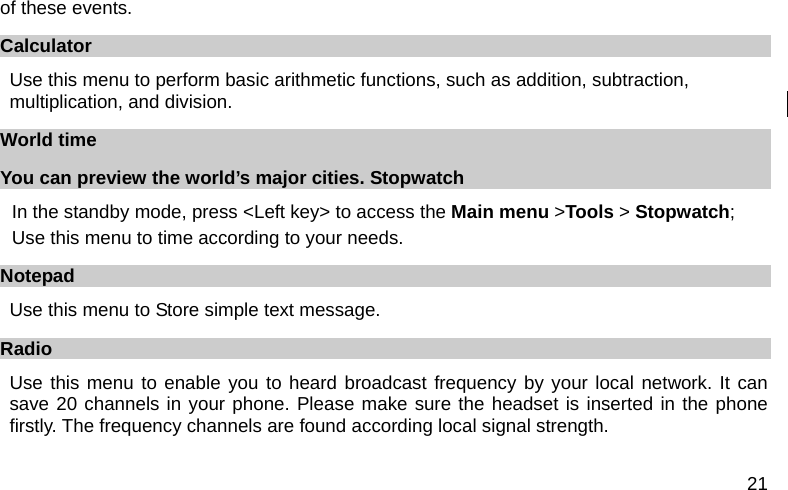  21 of these events. Calculator Use this menu to perform basic arithmetic functions, such as addition, subtraction, multiplication, and division.     World time You can preview the world’s major cities. Stopwatch In the standby mode, press &lt;Left key&gt; to access the Main menu &gt;Tools &gt; Stopwatch; Use this menu to time according to your needs. Notepad Use this menu to Store simple text message. Radio Use this menu to enable you to heard broadcast frequency by your local network. It can save 20 channels in your phone. Please make sure the headset is inserted in the phone firstly. The frequency channels are found according local signal strength. 