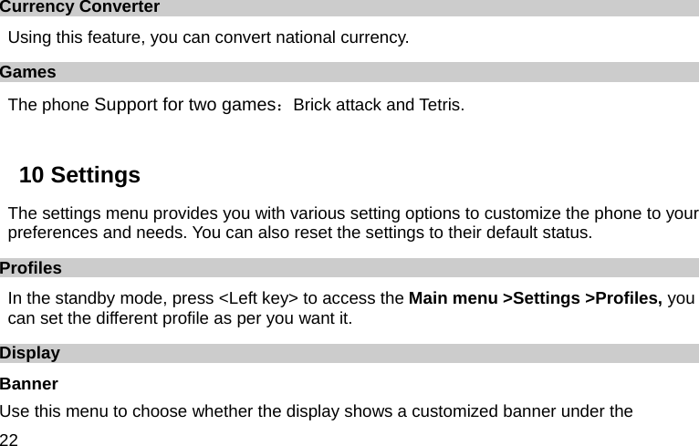  22 Currency Converter Using this feature, you can convert national currency. Games The phone Support for two games：Brick attack and Tetris.  10 Settings   The settings menu provides you with various setting options to customize the phone to your preferences and needs. You can also reset the settings to their default status. Profiles In the standby mode, press &lt;Left key&gt; to access the Main menu &gt;Settings &gt;Profiles, you can set the different profile as per you want it. Display Banner Use this menu to choose whether the display shows a customized banner under the 