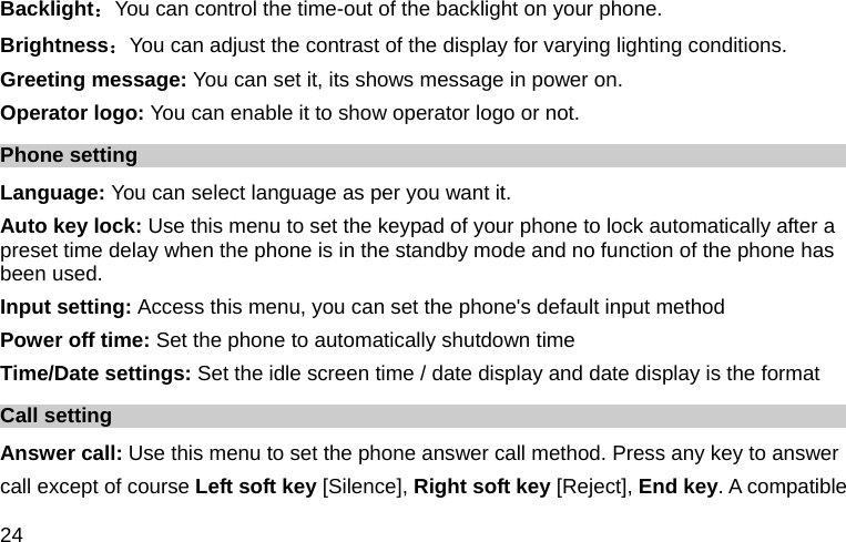  24 Backlight：You can control the time-out of the backlight on your phone.   Brightness：You can adjust the contrast of the display for varying lighting conditions. Greeting message: You can set it, its shows message in power on. Operator logo: You can enable it to show operator logo or not. Phone setting Language: You can select language as per you want it. Auto key lock: Use this menu to set the keypad of your phone to lock automatically after a preset time delay when the phone is in the standby mode and no function of the phone has been used. Input setting: Access this menu, you can set the phone&apos;s default input method Power off time: Set the phone to automatically shutdown time Time/Date settings: Set the idle screen time / date display and date display is the format Call setting Answer call: Use this menu to set the phone answer call method. Press any key to answer   call except of course Left soft key [Silence], Right soft key [Reject], End key. A compatible 