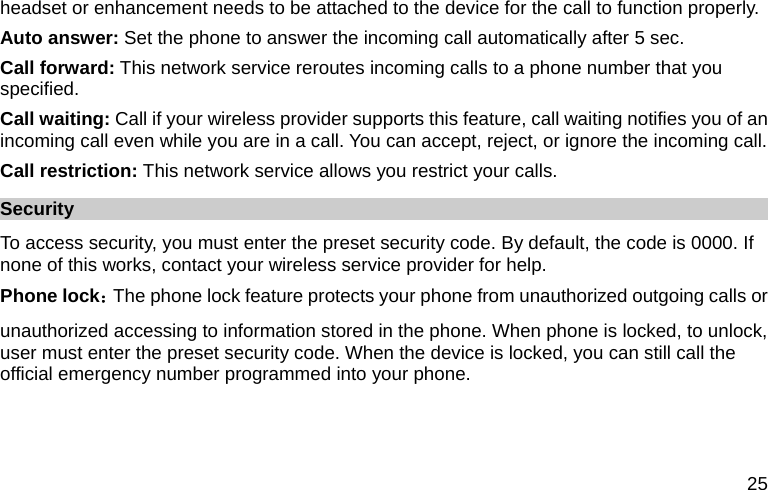  25 headset or enhancement needs to be attached to the device for the call to function properly. Auto answer: Set the phone to answer the incoming call automatically after 5 sec. Call forward: This network service reroutes incoming calls to a phone number that you specified. Call waiting: Call if your wireless provider supports this feature, call waiting notifies you of an incoming call even while you are in a call. You can accept, reject, or ignore the incoming call. Call restriction: This network service allows you restrict your calls. Security To access security, you must enter the preset security code. By default, the code is 0000. If none of this works, contact your wireless service provider for help. Phone lock：The phone lock feature protects your phone from unauthorized outgoing calls or unauthorized accessing to information stored in the phone. When phone is locked, to unlock, user must enter the preset security code. When the device is locked, you can still call the official emergency number programmed into your phone. 