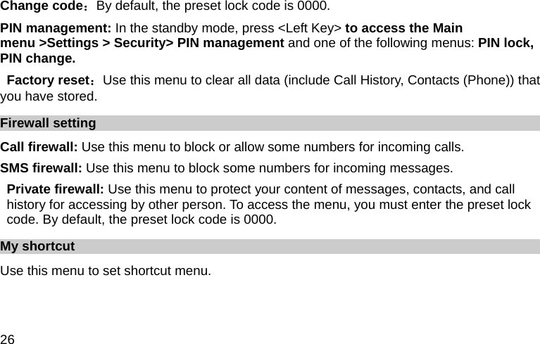  26 Change code：By default, the preset lock code is 0000. PIN management: In the standby mode, press &lt;Left Key&gt; to access the Main menu &gt;Settings &gt; Security&gt; PIN management and one of the following menus: PIN lock, PIN change.  Factory reset：Use this menu to clear all data (include Call History, Contacts (Phone)) that you have stored. Firewall setting Call firewall: Use this menu to block or allow some numbers for incoming calls. SMS firewall: Use this menu to block some numbers for incoming messages. Private firewall: Use this menu to protect your content of messages, contacts, and call history for accessing by other person. To access the menu, you must enter the preset lock code. By default, the preset lock code is 0000. My shortcut Use this menu to set shortcut menu.    