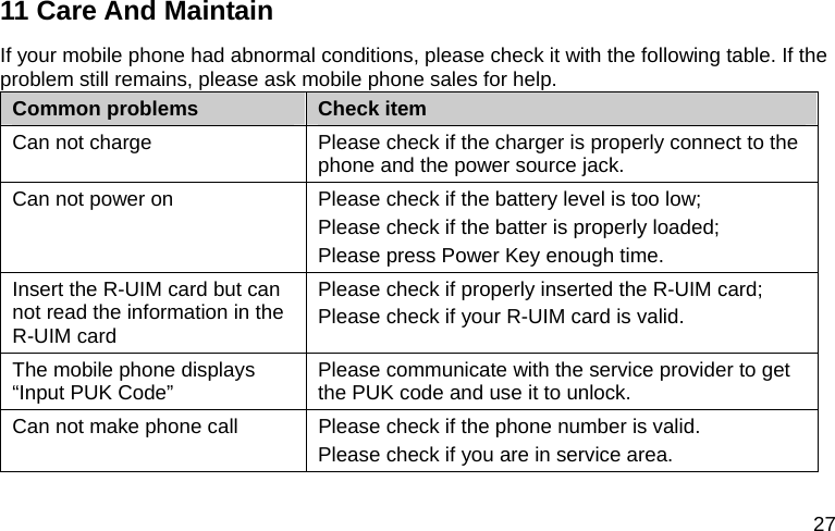  27 11 Care And Maintain If your mobile phone had abnormal conditions, please check it with the following table. If the problem still remains, please ask mobile phone sales for help. Common problems  Check item Can not charge  Please check if the charger is properly connect to the phone and the power source jack.   Can not power on  Please check if the battery level is too low; Please check if the batter is properly loaded;   Please press Power Key enough time. Insert the R-UIM card but can not read the information in the R-UIM card Please check if properly inserted the R-UIM card; Please check if your R-UIM card is valid.   The mobile phone displays “Input PUK Code”  Please communicate with the service provider to get the PUK code and use it to unlock. Can not make phone call  Please check if the phone number is valid.   Please check if you are in service area.   
