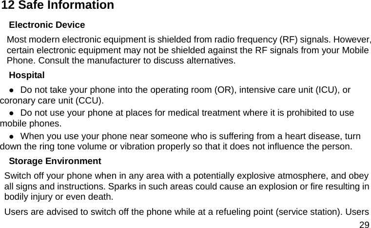  29 12 Safe Information Electronic Device Most modern electronic equipment is shielded from radio frequency (RF) signals. However, certain electronic equipment may not be shielded against the RF signals from your Mobile Phone. Consult the manufacturer to discuss alternatives. Hospital z Do not take your phone into the operating room (OR), intensive care unit (ICU), or coronary care unit (CCU).   z Do not use your phone at places for medical treatment where it is prohibited to use mobile phones. z When you use your phone near someone who is suffering from a heart disease, turn down the ring tone volume or vibration properly so that it does not influence the person.   Storage Environment Switch off your phone when in any area with a potentially explosive atmosphere, and obey all signs and instructions. Sparks in such areas could cause an explosion or fire resulting in bodily injury or even death. Users are advised to switch off the phone while at a refueling point (service station). Users 