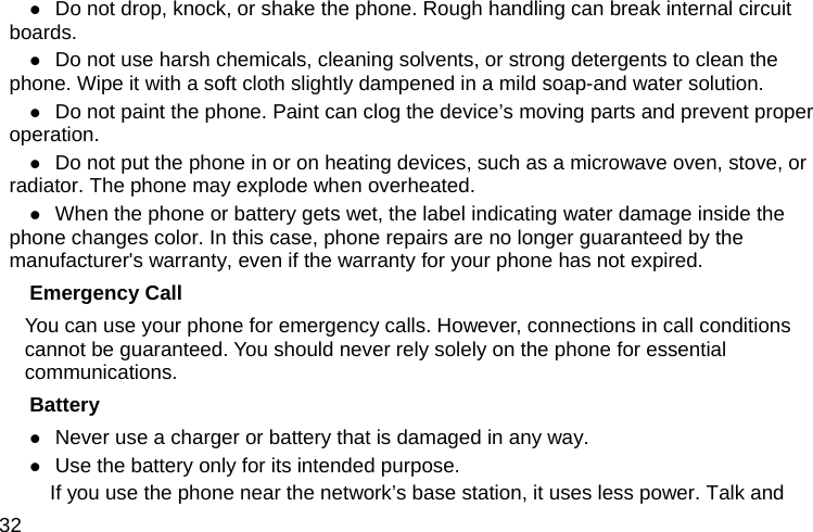  32 z Do not drop, knock, or shake the phone. Rough handling can break internal circuit boards. z Do not use harsh chemicals, cleaning solvents, or strong detergents to clean the phone. Wipe it with a soft cloth slightly dampened in a mild soap-and water solution. z Do not paint the phone. Paint can clog the device’s moving parts and prevent proper operation. z Do not put the phone in or on heating devices, such as a microwave oven, stove, or radiator. The phone may explode when overheated. z When the phone or battery gets wet, the label indicating water damage inside the phone changes color. In this case, phone repairs are no longer guaranteed by the manufacturer&apos;s warranty, even if the warranty for your phone has not expired. Emergency Call You can use your phone for emergency calls. However, connections in call conditions cannot be guaranteed. You should never rely solely on the phone for essential communications. Battery z Never use a charger or battery that is damaged in any way. z Use the battery only for its intended purpose.           If you use the phone near the network’s base station, it uses less power. Talk and 